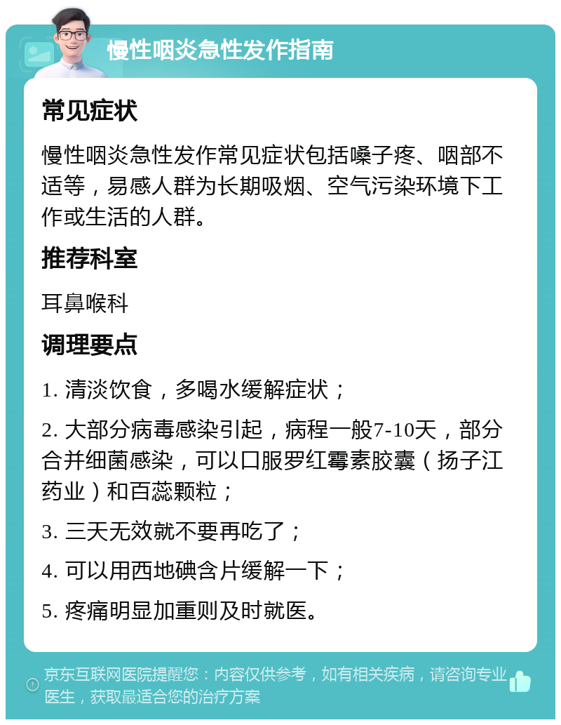 慢性咽炎急性发作指南 常见症状 慢性咽炎急性发作常见症状包括嗓子疼、咽部不适等，易感人群为长期吸烟、空气污染环境下工作或生活的人群。 推荐科室 耳鼻喉科 调理要点 1. 清淡饮食，多喝水缓解症状； 2. 大部分病毒感染引起，病程一般7-10天，部分合并细菌感染，可以口服罗红霉素胶囊（扬子江药业）和百蕊颗粒； 3. 三天无效就不要再吃了； 4. 可以用西地碘含片缓解一下； 5. 疼痛明显加重则及时就医。