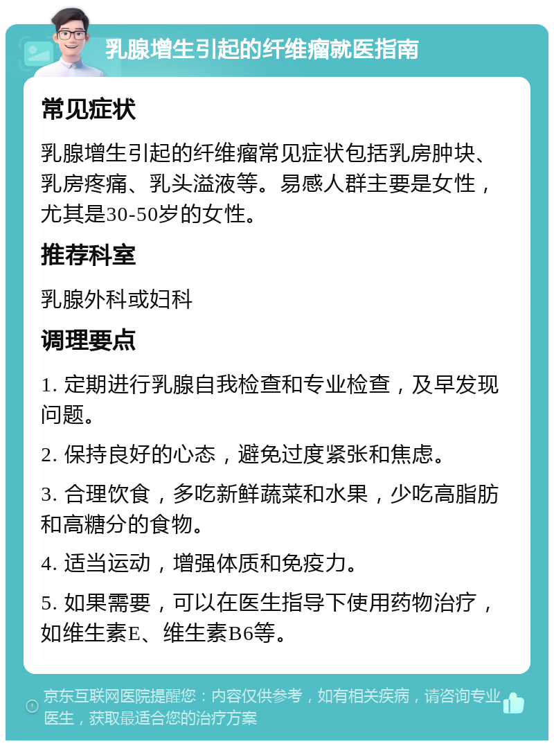 乳腺增生引起的纤维瘤就医指南 常见症状 乳腺增生引起的纤维瘤常见症状包括乳房肿块、乳房疼痛、乳头溢液等。易感人群主要是女性，尤其是30-50岁的女性。 推荐科室 乳腺外科或妇科 调理要点 1. 定期进行乳腺自我检查和专业检查，及早发现问题。 2. 保持良好的心态，避免过度紧张和焦虑。 3. 合理饮食，多吃新鲜蔬菜和水果，少吃高脂肪和高糖分的食物。 4. 适当运动，增强体质和免疫力。 5. 如果需要，可以在医生指导下使用药物治疗，如维生素E、维生素B6等。