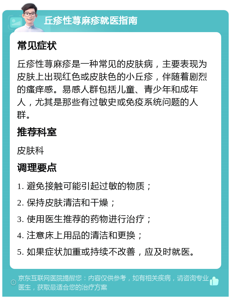 丘疹性荨麻疹就医指南 常见症状 丘疹性荨麻疹是一种常见的皮肤病，主要表现为皮肤上出现红色或皮肤色的小丘疹，伴随着剧烈的瘙痒感。易感人群包括儿童、青少年和成年人，尤其是那些有过敏史或免疫系统问题的人群。 推荐科室 皮肤科 调理要点 1. 避免接触可能引起过敏的物质； 2. 保持皮肤清洁和干燥； 3. 使用医生推荐的药物进行治疗； 4. 注意床上用品的清洁和更换； 5. 如果症状加重或持续不改善，应及时就医。