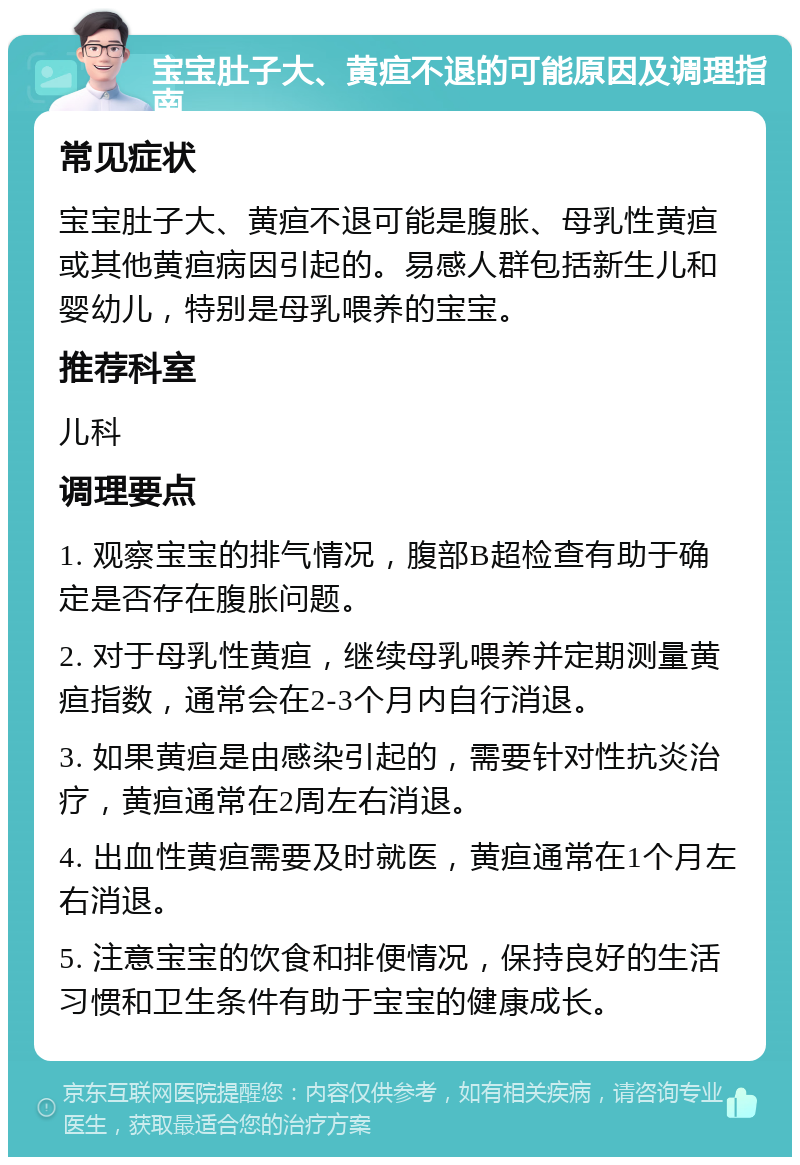 宝宝肚子大、黄疸不退的可能原因及调理指南 常见症状 宝宝肚子大、黄疸不退可能是腹胀、母乳性黄疸或其他黄疸病因引起的。易感人群包括新生儿和婴幼儿，特别是母乳喂养的宝宝。 推荐科室 儿科 调理要点 1. 观察宝宝的排气情况，腹部B超检查有助于确定是否存在腹胀问题。 2. 对于母乳性黄疸，继续母乳喂养并定期测量黄疸指数，通常会在2-3个月内自行消退。 3. 如果黄疸是由感染引起的，需要针对性抗炎治疗，黄疸通常在2周左右消退。 4. 出血性黄疸需要及时就医，黄疸通常在1个月左右消退。 5. 注意宝宝的饮食和排便情况，保持良好的生活习惯和卫生条件有助于宝宝的健康成长。