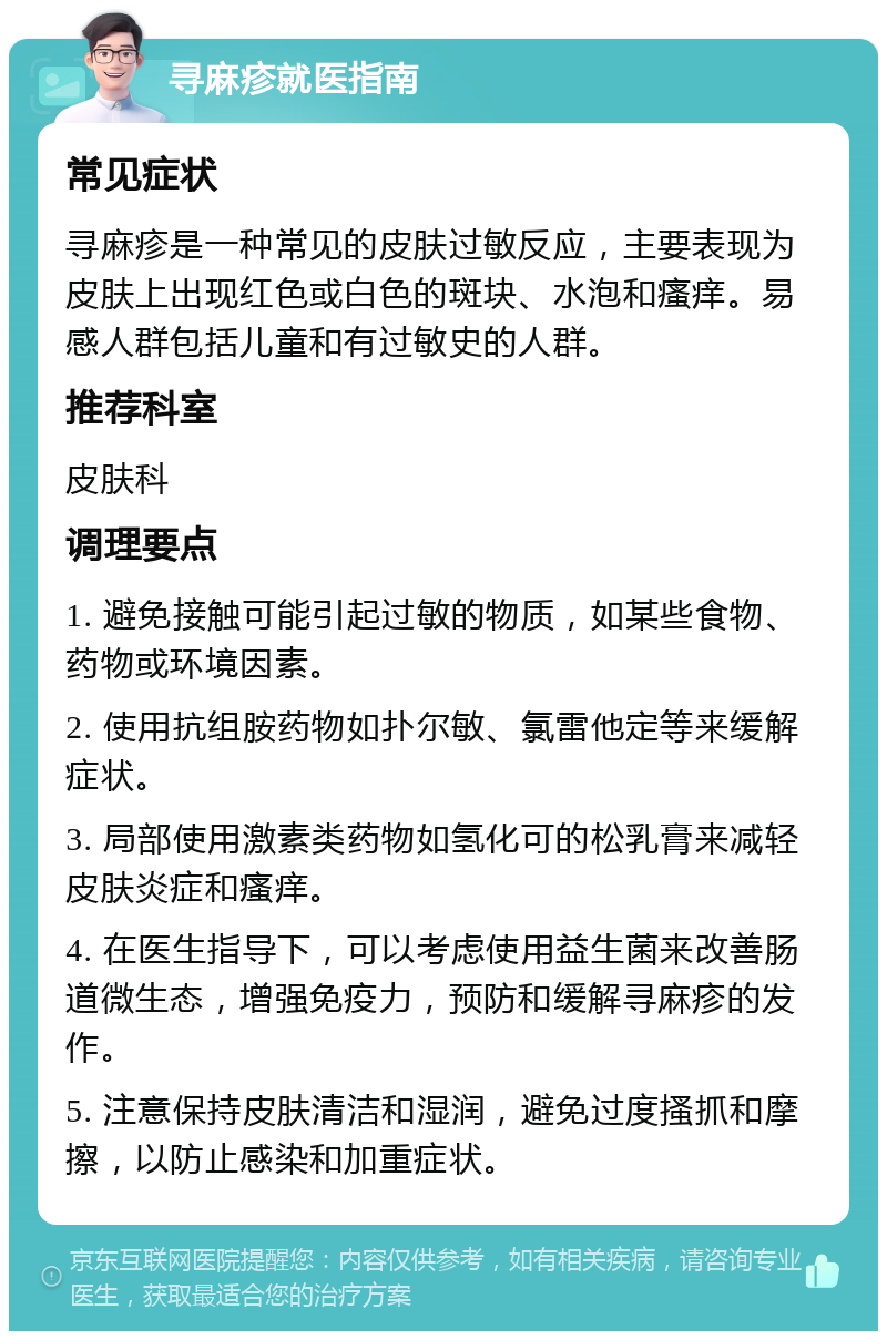 寻麻疹就医指南 常见症状 寻麻疹是一种常见的皮肤过敏反应，主要表现为皮肤上出现红色或白色的斑块、水泡和瘙痒。易感人群包括儿童和有过敏史的人群。 推荐科室 皮肤科 调理要点 1. 避免接触可能引起过敏的物质，如某些食物、药物或环境因素。 2. 使用抗组胺药物如扑尔敏、氯雷他定等来缓解症状。 3. 局部使用激素类药物如氢化可的松乳膏来减轻皮肤炎症和瘙痒。 4. 在医生指导下，可以考虑使用益生菌来改善肠道微生态，增强免疫力，预防和缓解寻麻疹的发作。 5. 注意保持皮肤清洁和湿润，避免过度搔抓和摩擦，以防止感染和加重症状。