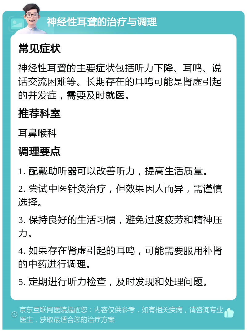 神经性耳聋的治疗与调理 常见症状 神经性耳聋的主要症状包括听力下降、耳鸣、说话交流困难等。长期存在的耳鸣可能是肾虚引起的并发症，需要及时就医。 推荐科室 耳鼻喉科 调理要点 1. 配戴助听器可以改善听力，提高生活质量。 2. 尝试中医针灸治疗，但效果因人而异，需谨慎选择。 3. 保持良好的生活习惯，避免过度疲劳和精神压力。 4. 如果存在肾虚引起的耳鸣，可能需要服用补肾的中药进行调理。 5. 定期进行听力检查，及时发现和处理问题。