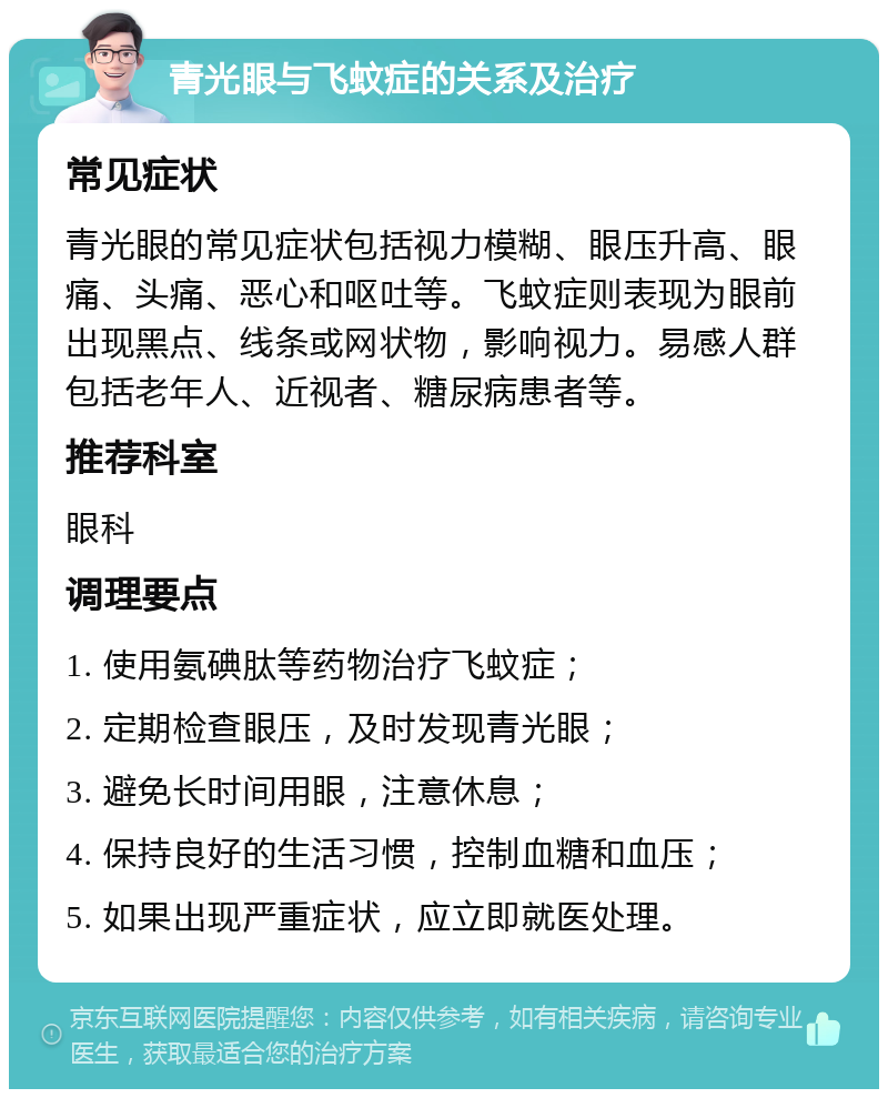 青光眼与飞蚊症的关系及治疗 常见症状 青光眼的常见症状包括视力模糊、眼压升高、眼痛、头痛、恶心和呕吐等。飞蚊症则表现为眼前出现黑点、线条或网状物，影响视力。易感人群包括老年人、近视者、糖尿病患者等。 推荐科室 眼科 调理要点 1. 使用氨碘肽等药物治疗飞蚊症； 2. 定期检查眼压，及时发现青光眼； 3. 避免长时间用眼，注意休息； 4. 保持良好的生活习惯，控制血糖和血压； 5. 如果出现严重症状，应立即就医处理。