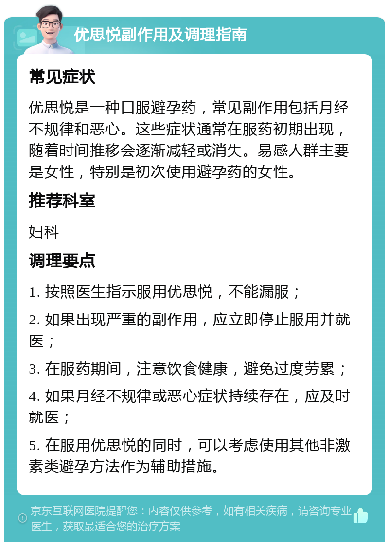 优思悦副作用及调理指南 常见症状 优思悦是一种口服避孕药，常见副作用包括月经不规律和恶心。这些症状通常在服药初期出现，随着时间推移会逐渐减轻或消失。易感人群主要是女性，特别是初次使用避孕药的女性。 推荐科室 妇科 调理要点 1. 按照医生指示服用优思悦，不能漏服； 2. 如果出现严重的副作用，应立即停止服用并就医； 3. 在服药期间，注意饮食健康，避免过度劳累； 4. 如果月经不规律或恶心症状持续存在，应及时就医； 5. 在服用优思悦的同时，可以考虑使用其他非激素类避孕方法作为辅助措施。