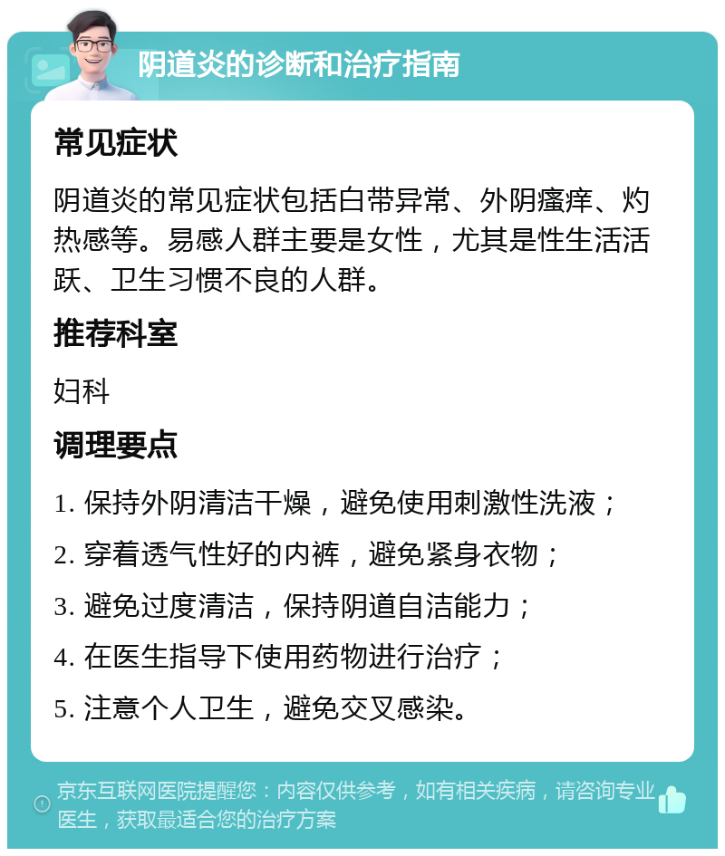 阴道炎的诊断和治疗指南 常见症状 阴道炎的常见症状包括白带异常、外阴瘙痒、灼热感等。易感人群主要是女性，尤其是性生活活跃、卫生习惯不良的人群。 推荐科室 妇科 调理要点 1. 保持外阴清洁干燥，避免使用刺激性洗液； 2. 穿着透气性好的内裤，避免紧身衣物； 3. 避免过度清洁，保持阴道自洁能力； 4. 在医生指导下使用药物进行治疗； 5. 注意个人卫生，避免交叉感染。