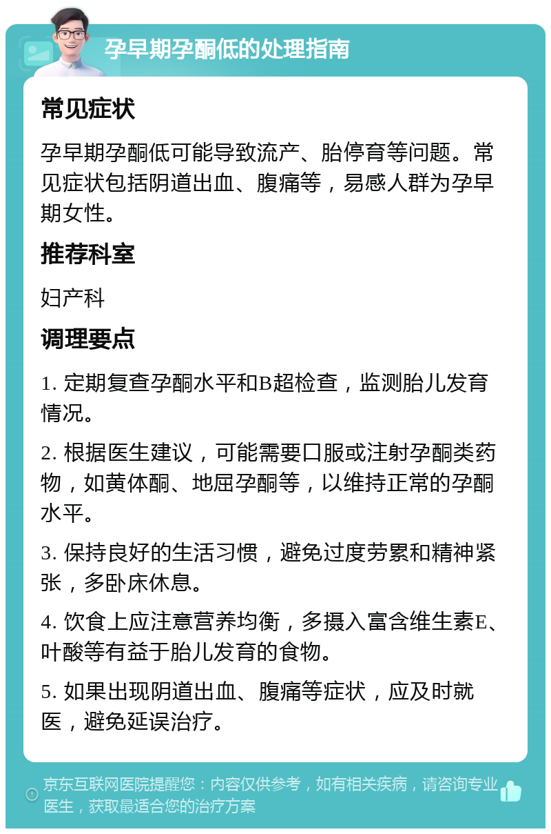 孕早期孕酮低的处理指南 常见症状 孕早期孕酮低可能导致流产、胎停育等问题。常见症状包括阴道出血、腹痛等，易感人群为孕早期女性。 推荐科室 妇产科 调理要点 1. 定期复查孕酮水平和B超检查，监测胎儿发育情况。 2. 根据医生建议，可能需要口服或注射孕酮类药物，如黄体酮、地屈孕酮等，以维持正常的孕酮水平。 3. 保持良好的生活习惯，避免过度劳累和精神紧张，多卧床休息。 4. 饮食上应注意营养均衡，多摄入富含维生素E、叶酸等有益于胎儿发育的食物。 5. 如果出现阴道出血、腹痛等症状，应及时就医，避免延误治疗。