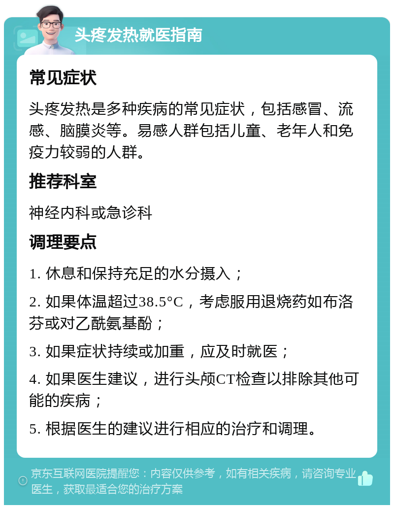 头疼发热就医指南 常见症状 头疼发热是多种疾病的常见症状，包括感冒、流感、脑膜炎等。易感人群包括儿童、老年人和免疫力较弱的人群。 推荐科室 神经内科或急诊科 调理要点 1. 休息和保持充足的水分摄入； 2. 如果体温超过38.5°C，考虑服用退烧药如布洛芬或对乙酰氨基酚； 3. 如果症状持续或加重，应及时就医； 4. 如果医生建议，进行头颅CT检查以排除其他可能的疾病； 5. 根据医生的建议进行相应的治疗和调理。