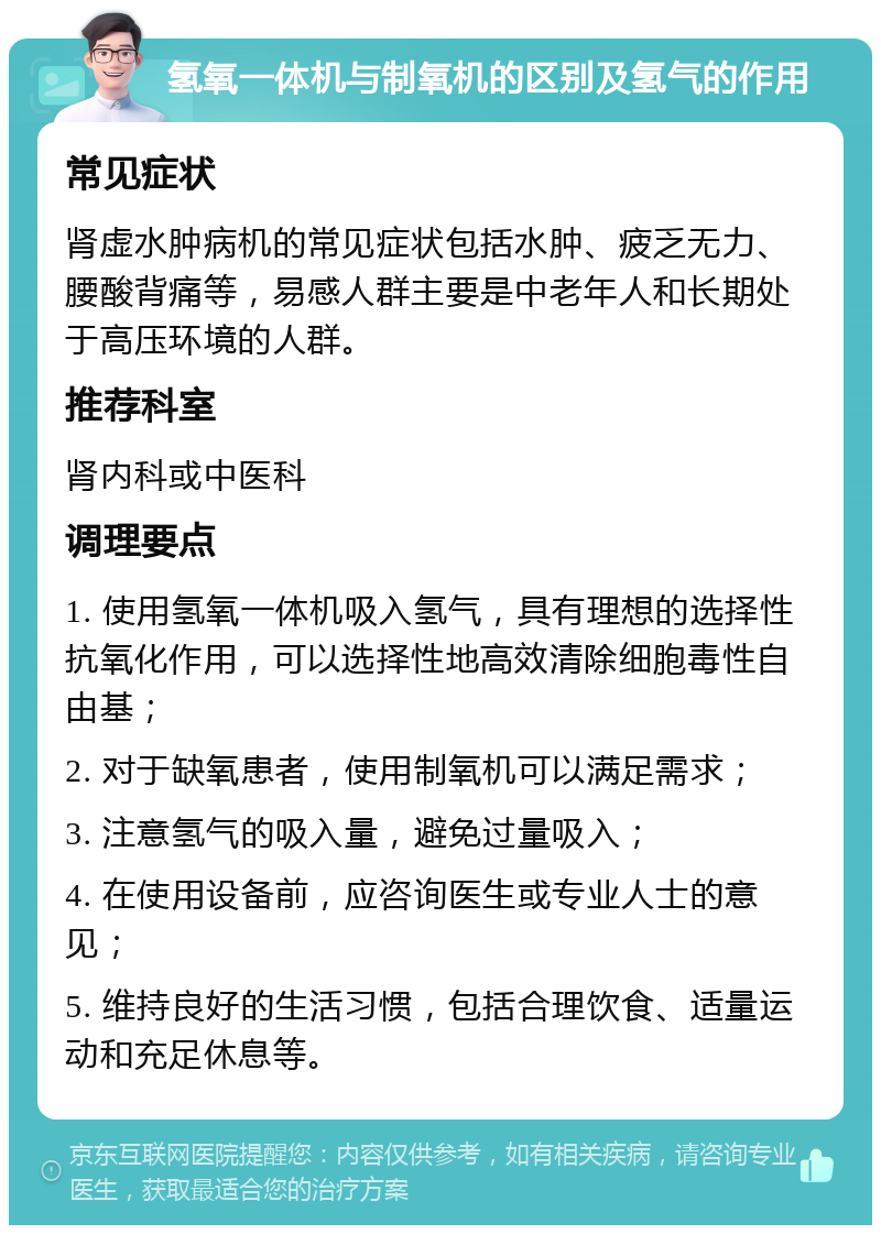 氢氧一体机与制氧机的区别及氢气的作用 常见症状 肾虚水肿病机的常见症状包括水肿、疲乏无力、腰酸背痛等，易感人群主要是中老年人和长期处于高压环境的人群。 推荐科室 肾内科或中医科 调理要点 1. 使用氢氧一体机吸入氢气，具有理想的选择性抗氧化作用，可以选择性地高效清除细胞毒性自由基； 2. 对于缺氧患者，使用制氧机可以满足需求； 3. 注意氢气的吸入量，避免过量吸入； 4. 在使用设备前，应咨询医生或专业人士的意见； 5. 维持良好的生活习惯，包括合理饮食、适量运动和充足休息等。