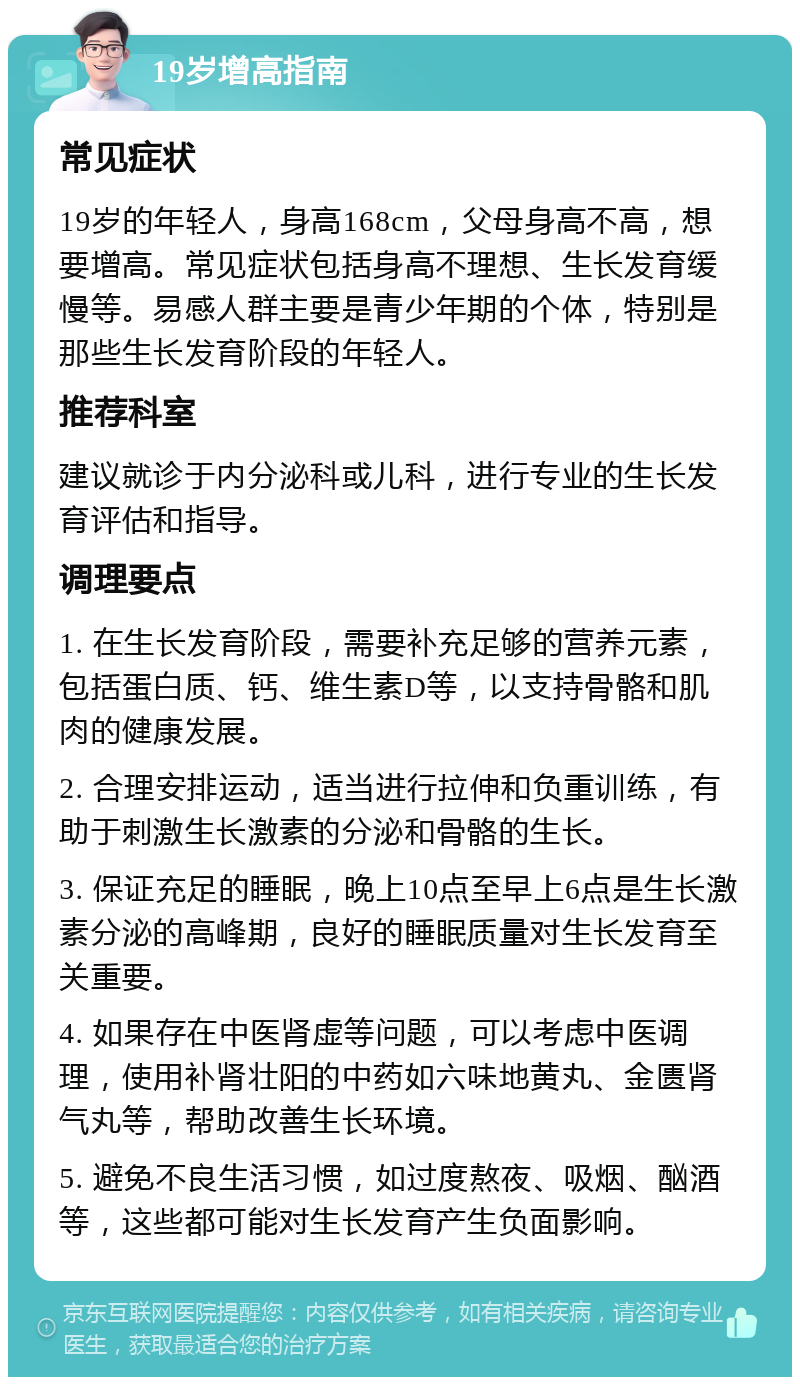 19岁增高指南 常见症状 19岁的年轻人，身高168cm，父母身高不高，想要增高。常见症状包括身高不理想、生长发育缓慢等。易感人群主要是青少年期的个体，特别是那些生长发育阶段的年轻人。 推荐科室 建议就诊于内分泌科或儿科，进行专业的生长发育评估和指导。 调理要点 1. 在生长发育阶段，需要补充足够的营养元素，包括蛋白质、钙、维生素D等，以支持骨骼和肌肉的健康发展。 2. 合理安排运动，适当进行拉伸和负重训练，有助于刺激生长激素的分泌和骨骼的生长。 3. 保证充足的睡眠，晚上10点至早上6点是生长激素分泌的高峰期，良好的睡眠质量对生长发育至关重要。 4. 如果存在中医肾虚等问题，可以考虑中医调理，使用补肾壮阳的中药如六味地黄丸、金匮肾气丸等，帮助改善生长环境。 5. 避免不良生活习惯，如过度熬夜、吸烟、酗酒等，这些都可能对生长发育产生负面影响。