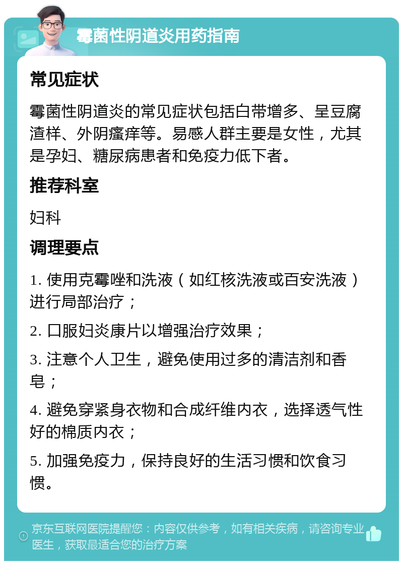 霉菌性阴道炎用药指南 常见症状 霉菌性阴道炎的常见症状包括白带增多、呈豆腐渣样、外阴瘙痒等。易感人群主要是女性，尤其是孕妇、糖尿病患者和免疫力低下者。 推荐科室 妇科 调理要点 1. 使用克霉唑和洗液（如红核洗液或百安洗液）进行局部治疗； 2. 口服妇炎康片以增强治疗效果； 3. 注意个人卫生，避免使用过多的清洁剂和香皂； 4. 避免穿紧身衣物和合成纤维内衣，选择透气性好的棉质内衣； 5. 加强免疫力，保持良好的生活习惯和饮食习惯。