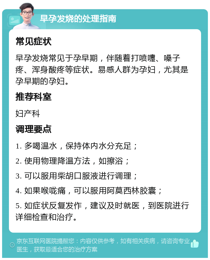 早孕发烧的处理指南 常见症状 早孕发烧常见于孕早期，伴随着打喷嚏、嗓子疼、浑身酸疼等症状。易感人群为孕妇，尤其是孕早期的孕妇。 推荐科室 妇产科 调理要点 1. 多喝温水，保持体内水分充足； 2. 使用物理降温方法，如擦浴； 3. 可以服用柴胡口服液进行调理； 4. 如果喉咙痛，可以服用阿莫西林胶囊； 5. 如症状反复发作，建议及时就医，到医院进行详细检查和治疗。