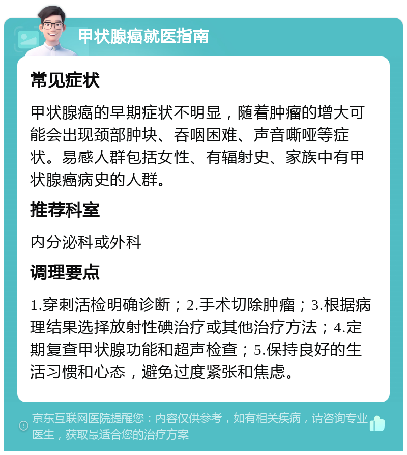 甲状腺癌就医指南 常见症状 甲状腺癌的早期症状不明显，随着肿瘤的增大可能会出现颈部肿块、吞咽困难、声音嘶哑等症状。易感人群包括女性、有辐射史、家族中有甲状腺癌病史的人群。 推荐科室 内分泌科或外科 调理要点 1.穿刺活检明确诊断；2.手术切除肿瘤；3.根据病理结果选择放射性碘治疗或其他治疗方法；4.定期复查甲状腺功能和超声检查；5.保持良好的生活习惯和心态，避免过度紧张和焦虑。