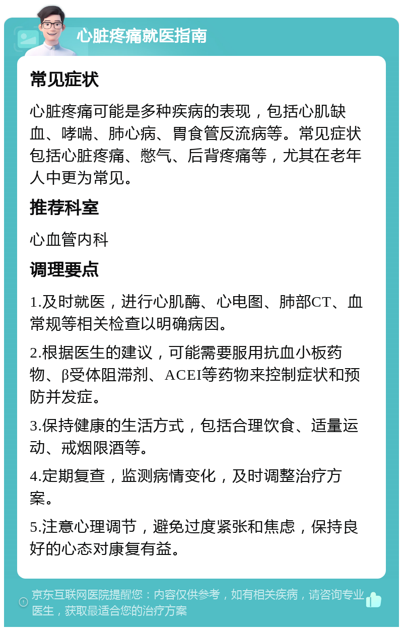 心脏疼痛就医指南 常见症状 心脏疼痛可能是多种疾病的表现，包括心肌缺血、哮喘、肺心病、胃食管反流病等。常见症状包括心脏疼痛、憋气、后背疼痛等，尤其在老年人中更为常见。 推荐科室 心血管内科 调理要点 1.及时就医，进行心肌酶、心电图、肺部CT、血常规等相关检查以明确病因。 2.根据医生的建议，可能需要服用抗血小板药物、β受体阻滞剂、ACEI等药物来控制症状和预防并发症。 3.保持健康的生活方式，包括合理饮食、适量运动、戒烟限酒等。 4.定期复查，监测病情变化，及时调整治疗方案。 5.注意心理调节，避免过度紧张和焦虑，保持良好的心态对康复有益。