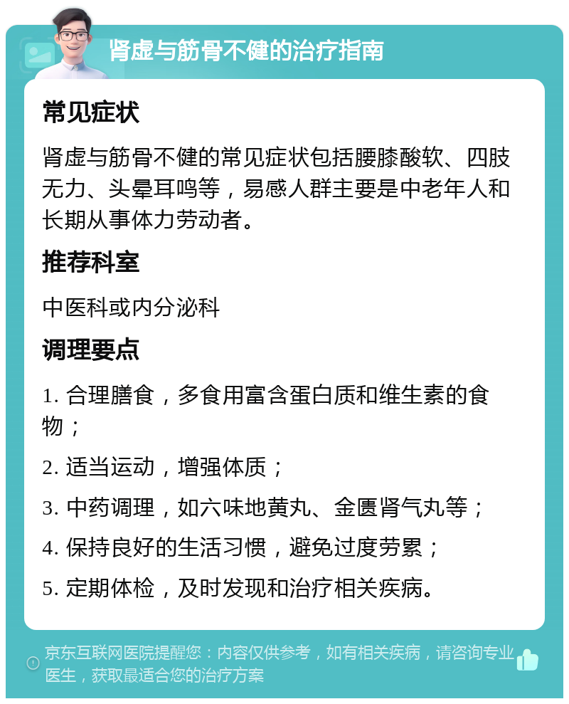 肾虚与筋骨不健的治疗指南 常见症状 肾虚与筋骨不健的常见症状包括腰膝酸软、四肢无力、头晕耳鸣等，易感人群主要是中老年人和长期从事体力劳动者。 推荐科室 中医科或内分泌科 调理要点 1. 合理膳食，多食用富含蛋白质和维生素的食物； 2. 适当运动，增强体质； 3. 中药调理，如六味地黄丸、金匮肾气丸等； 4. 保持良好的生活习惯，避免过度劳累； 5. 定期体检，及时发现和治疗相关疾病。