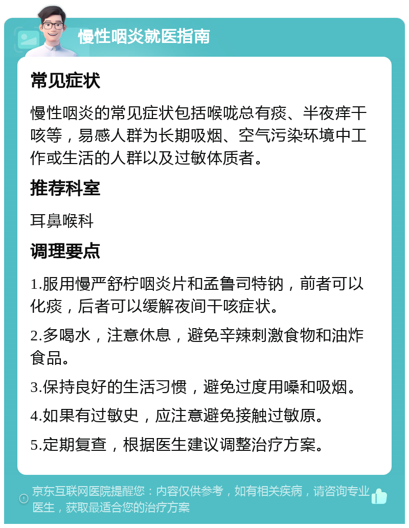 慢性咽炎就医指南 常见症状 慢性咽炎的常见症状包括喉咙总有痰、半夜痒干咳等，易感人群为长期吸烟、空气污染环境中工作或生活的人群以及过敏体质者。 推荐科室 耳鼻喉科 调理要点 1.服用慢严舒柠咽炎片和孟鲁司特钠，前者可以化痰，后者可以缓解夜间干咳症状。 2.多喝水，注意休息，避免辛辣刺激食物和油炸食品。 3.保持良好的生活习惯，避免过度用嗓和吸烟。 4.如果有过敏史，应注意避免接触过敏原。 5.定期复查，根据医生建议调整治疗方案。