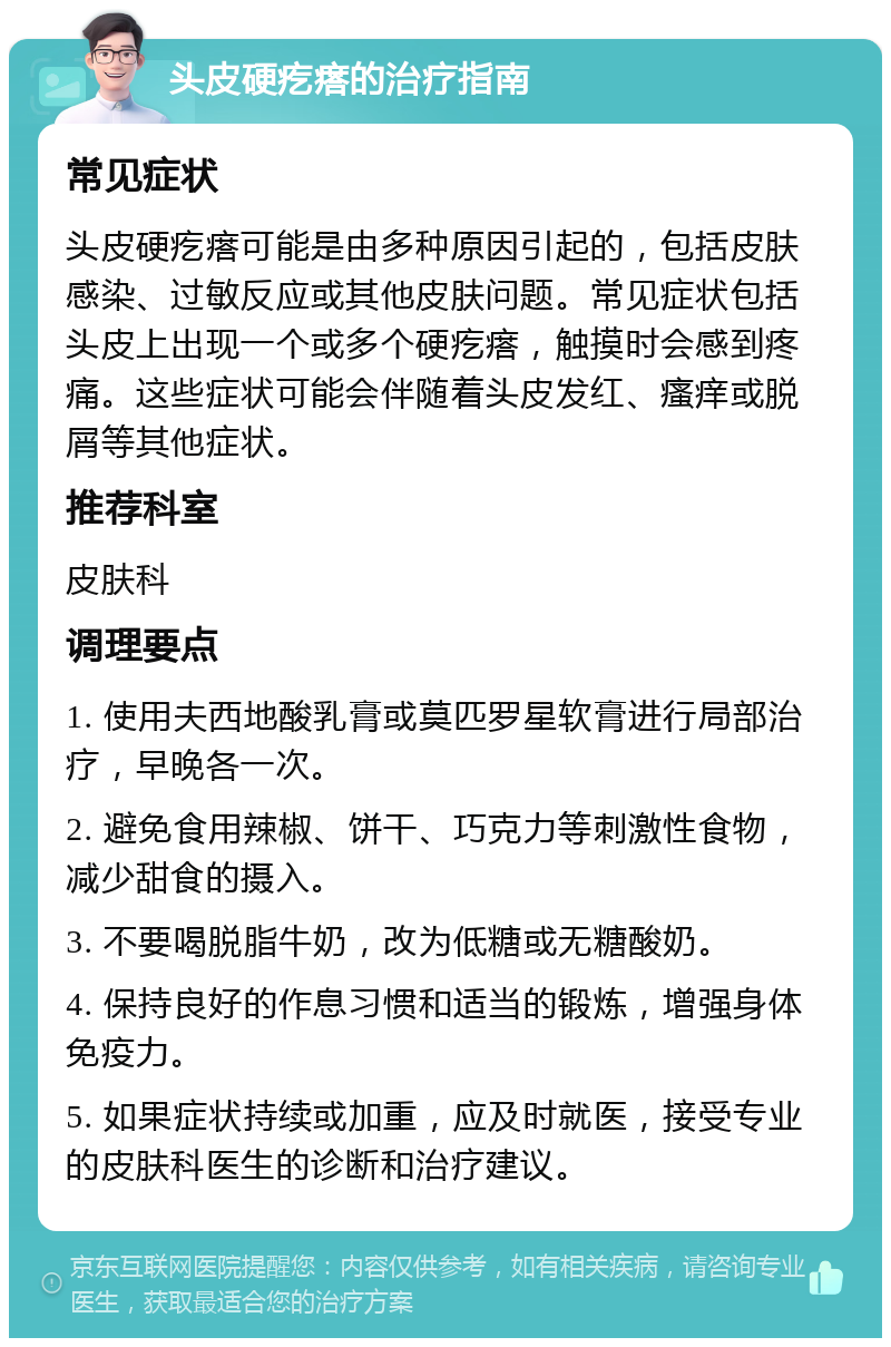 头皮硬疙瘩的治疗指南 常见症状 头皮硬疙瘩可能是由多种原因引起的，包括皮肤感染、过敏反应或其他皮肤问题。常见症状包括头皮上出现一个或多个硬疙瘩，触摸时会感到疼痛。这些症状可能会伴随着头皮发红、瘙痒或脱屑等其他症状。 推荐科室 皮肤科 调理要点 1. 使用夫西地酸乳膏或莫匹罗星软膏进行局部治疗，早晚各一次。 2. 避免食用辣椒、饼干、巧克力等刺激性食物，减少甜食的摄入。 3. 不要喝脱脂牛奶，改为低糖或无糖酸奶。 4. 保持良好的作息习惯和适当的锻炼，增强身体免疫力。 5. 如果症状持续或加重，应及时就医，接受专业的皮肤科医生的诊断和治疗建议。