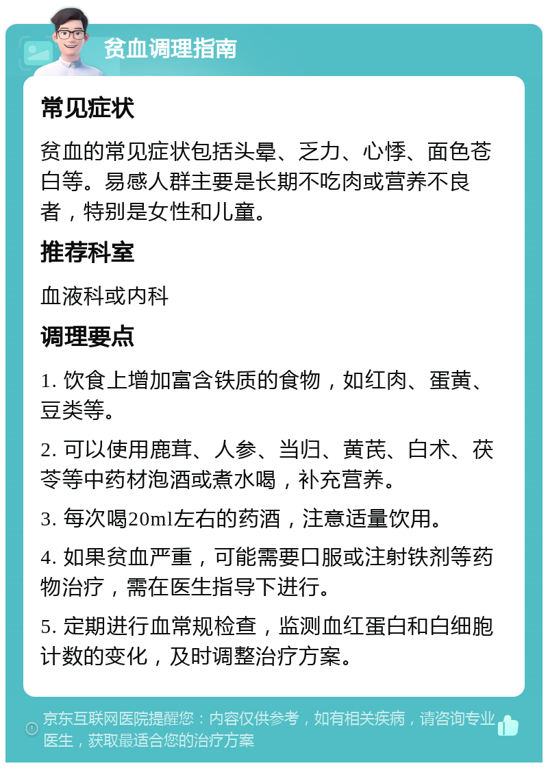 贫血调理指南 常见症状 贫血的常见症状包括头晕、乏力、心悸、面色苍白等。易感人群主要是长期不吃肉或营养不良者，特别是女性和儿童。 推荐科室 血液科或内科 调理要点 1. 饮食上增加富含铁质的食物，如红肉、蛋黄、豆类等。 2. 可以使用鹿茸、人参、当归、黄芪、白术、茯苓等中药材泡酒或煮水喝，补充营养。 3. 每次喝20ml左右的药酒，注意适量饮用。 4. 如果贫血严重，可能需要口服或注射铁剂等药物治疗，需在医生指导下进行。 5. 定期进行血常规检查，监测血红蛋白和白细胞计数的变化，及时调整治疗方案。