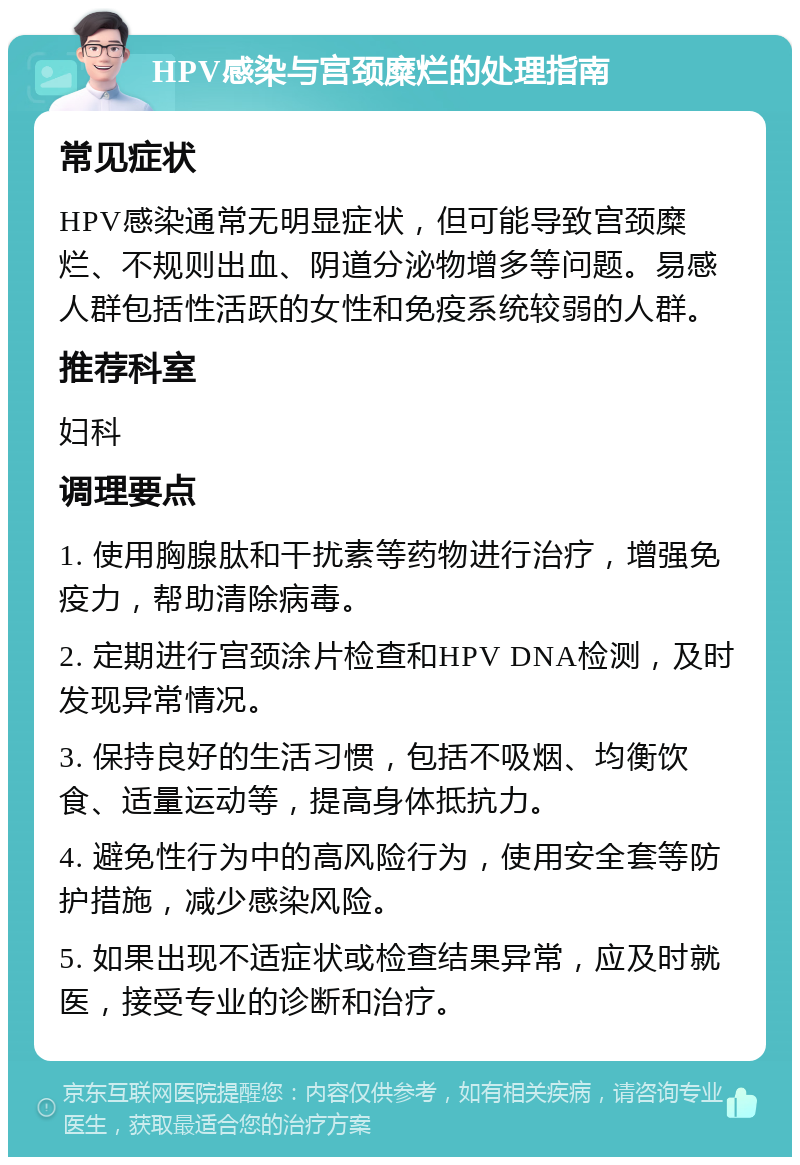 HPV感染与宫颈糜烂的处理指南 常见症状 HPV感染通常无明显症状，但可能导致宫颈糜烂、不规则出血、阴道分泌物增多等问题。易感人群包括性活跃的女性和免疫系统较弱的人群。 推荐科室 妇科 调理要点 1. 使用胸腺肽和干扰素等药物进行治疗，增强免疫力，帮助清除病毒。 2. 定期进行宫颈涂片检查和HPV DNA检测，及时发现异常情况。 3. 保持良好的生活习惯，包括不吸烟、均衡饮食、适量运动等，提高身体抵抗力。 4. 避免性行为中的高风险行为，使用安全套等防护措施，减少感染风险。 5. 如果出现不适症状或检查结果异常，应及时就医，接受专业的诊断和治疗。