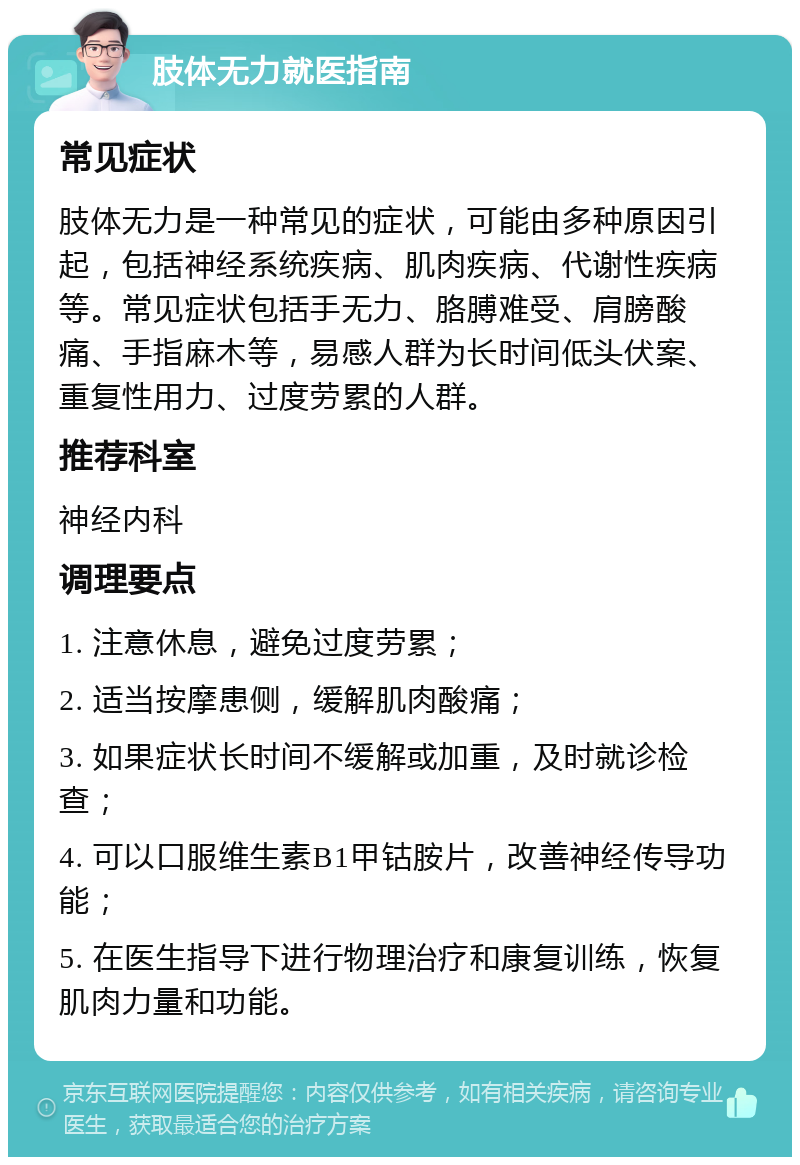 肢体无力就医指南 常见症状 肢体无力是一种常见的症状，可能由多种原因引起，包括神经系统疾病、肌肉疾病、代谢性疾病等。常见症状包括手无力、胳膊难受、肩膀酸痛、手指麻木等，易感人群为长时间低头伏案、重复性用力、过度劳累的人群。 推荐科室 神经内科 调理要点 1. 注意休息，避免过度劳累； 2. 适当按摩患侧，缓解肌肉酸痛； 3. 如果症状长时间不缓解或加重，及时就诊检查； 4. 可以口服维生素B1甲钴胺片，改善神经传导功能； 5. 在医生指导下进行物理治疗和康复训练，恢复肌肉力量和功能。