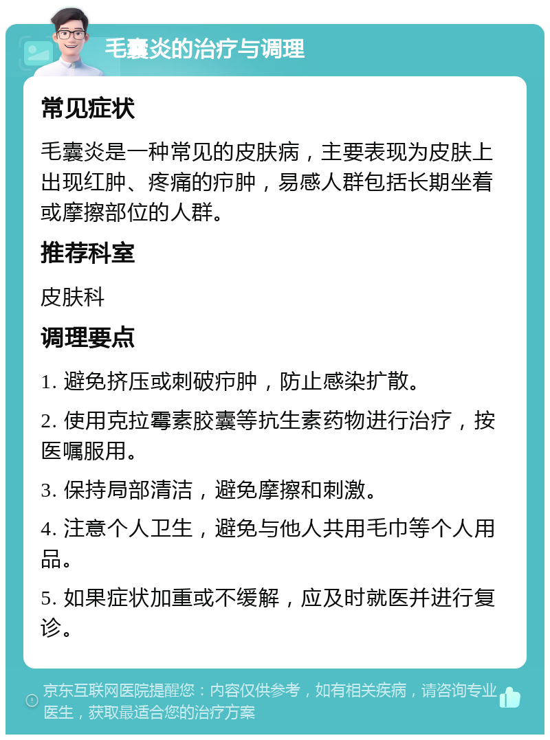 毛囊炎的治疗与调理 常见症状 毛囊炎是一种常见的皮肤病，主要表现为皮肤上出现红肿、疼痛的疖肿，易感人群包括长期坐着或摩擦部位的人群。 推荐科室 皮肤科 调理要点 1. 避免挤压或刺破疖肿，防止感染扩散。 2. 使用克拉霉素胶囊等抗生素药物进行治疗，按医嘱服用。 3. 保持局部清洁，避免摩擦和刺激。 4. 注意个人卫生，避免与他人共用毛巾等个人用品。 5. 如果症状加重或不缓解，应及时就医并进行复诊。