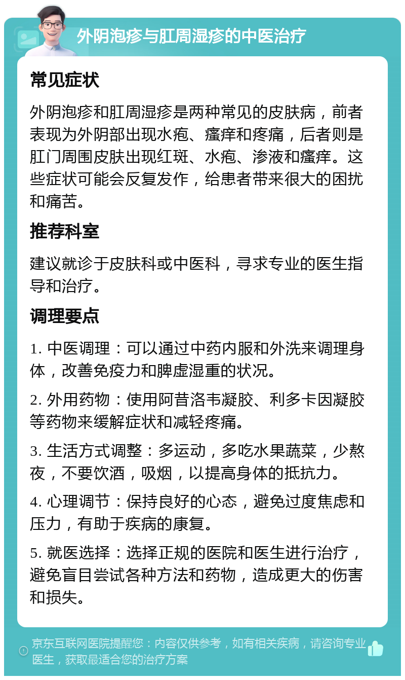 外阴泡疹与肛周湿疹的中医治疗 常见症状 外阴泡疹和肛周湿疹是两种常见的皮肤病，前者表现为外阴部出现水疱、瘙痒和疼痛，后者则是肛门周围皮肤出现红斑、水疱、渗液和瘙痒。这些症状可能会反复发作，给患者带来很大的困扰和痛苦。 推荐科室 建议就诊于皮肤科或中医科，寻求专业的医生指导和治疗。 调理要点 1. 中医调理：可以通过中药内服和外洗来调理身体，改善免疫力和脾虚湿重的状况。 2. 外用药物：使用阿昔洛韦凝胶、利多卡因凝胶等药物来缓解症状和减轻疼痛。 3. 生活方式调整：多运动，多吃水果蔬菜，少熬夜，不要饮酒，吸烟，以提高身体的抵抗力。 4. 心理调节：保持良好的心态，避免过度焦虑和压力，有助于疾病的康复。 5. 就医选择：选择正规的医院和医生进行治疗，避免盲目尝试各种方法和药物，造成更大的伤害和损失。