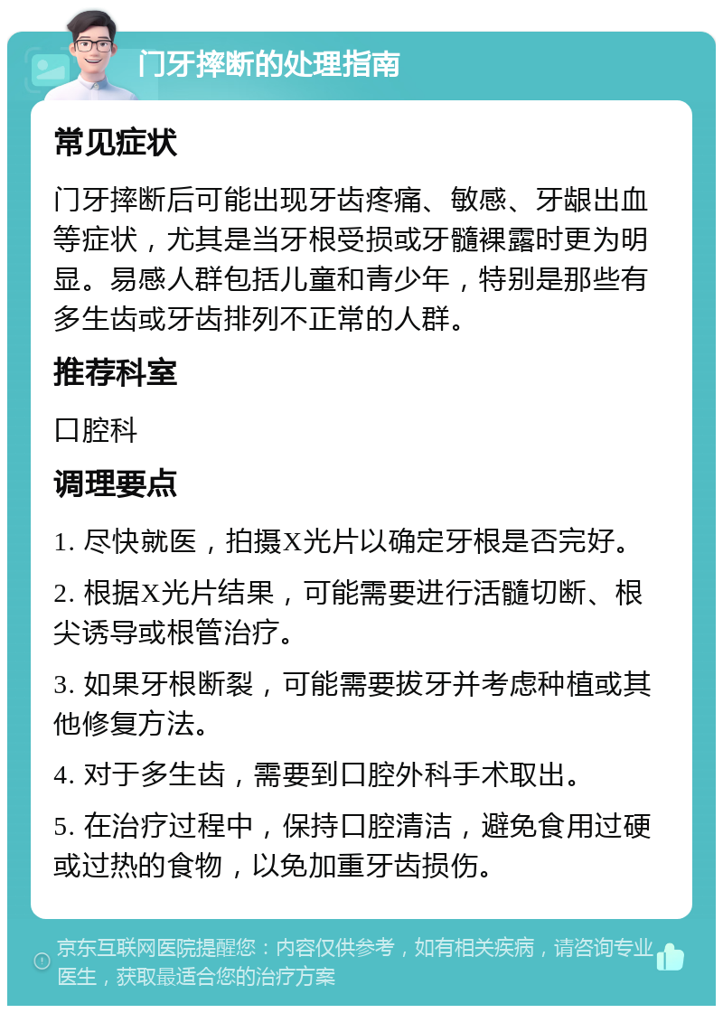 门牙摔断的处理指南 常见症状 门牙摔断后可能出现牙齿疼痛、敏感、牙龈出血等症状，尤其是当牙根受损或牙髓裸露时更为明显。易感人群包括儿童和青少年，特别是那些有多生齿或牙齿排列不正常的人群。 推荐科室 口腔科 调理要点 1. 尽快就医，拍摄X光片以确定牙根是否完好。 2. 根据X光片结果，可能需要进行活髓切断、根尖诱导或根管治疗。 3. 如果牙根断裂，可能需要拔牙并考虑种植或其他修复方法。 4. 对于多生齿，需要到口腔外科手术取出。 5. 在治疗过程中，保持口腔清洁，避免食用过硬或过热的食物，以免加重牙齿损伤。