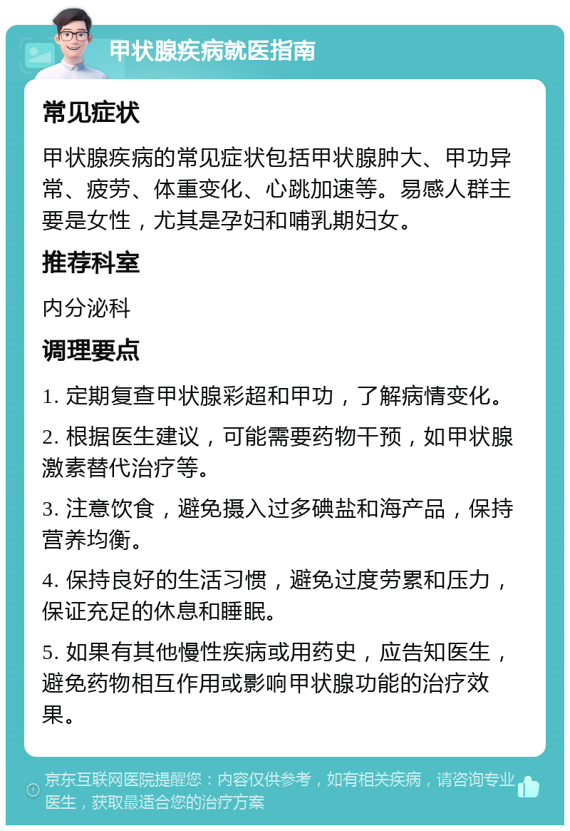 甲状腺疾病就医指南 常见症状 甲状腺疾病的常见症状包括甲状腺肿大、甲功异常、疲劳、体重变化、心跳加速等。易感人群主要是女性，尤其是孕妇和哺乳期妇女。 推荐科室 内分泌科 调理要点 1. 定期复查甲状腺彩超和甲功，了解病情变化。 2. 根据医生建议，可能需要药物干预，如甲状腺激素替代治疗等。 3. 注意饮食，避免摄入过多碘盐和海产品，保持营养均衡。 4. 保持良好的生活习惯，避免过度劳累和压力，保证充足的休息和睡眠。 5. 如果有其他慢性疾病或用药史，应告知医生，避免药物相互作用或影响甲状腺功能的治疗效果。