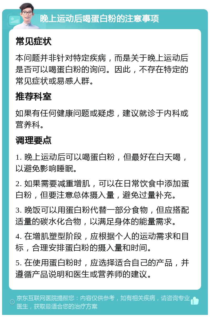 晚上运动后喝蛋白粉的注意事项 常见症状 本问题并非针对特定疾病，而是关于晚上运动后是否可以喝蛋白粉的询问。因此，不存在特定的常见症状或易感人群。 推荐科室 如果有任何健康问题或疑虑，建议就诊于内科或营养科。 调理要点 1. 晚上运动后可以喝蛋白粉，但最好在白天喝，以避免影响睡眠。 2. 如果需要减重增肌，可以在日常饮食中添加蛋白粉，但要注意总体摄入量，避免过量补充。 3. 晚饭可以用蛋白粉代替一部分食物，但应搭配适量的碳水化合物，以满足身体的能量需求。 4. 在增肌塑型阶段，应根据个人的运动需求和目标，合理安排蛋白粉的摄入量和时间。 5. 在使用蛋白粉时，应选择适合自己的产品，并遵循产品说明和医生或营养师的建议。