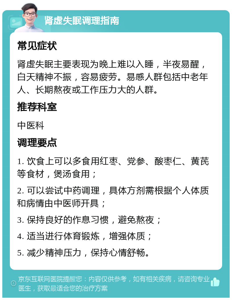 肾虚失眠调理指南 常见症状 肾虚失眠主要表现为晚上难以入睡，半夜易醒，白天精神不振，容易疲劳。易感人群包括中老年人、长期熬夜或工作压力大的人群。 推荐科室 中医科 调理要点 1. 饮食上可以多食用红枣、党参、酸枣仁、黄芪等食材，煲汤食用； 2. 可以尝试中药调理，具体方剂需根据个人体质和病情由中医师开具； 3. 保持良好的作息习惯，避免熬夜； 4. 适当进行体育锻炼，增强体质； 5. 减少精神压力，保持心情舒畅。