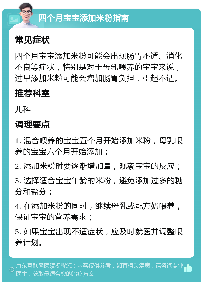 四个月宝宝添加米粉指南 常见症状 四个月宝宝添加米粉可能会出现肠胃不适、消化不良等症状，特别是对于母乳喂养的宝宝来说，过早添加米粉可能会增加肠胃负担，引起不适。 推荐科室 儿科 调理要点 1. 混合喂养的宝宝五个月开始添加米粉，母乳喂养的宝宝六个月开始添加； 2. 添加米粉时要逐渐增加量，观察宝宝的反应； 3. 选择适合宝宝年龄的米粉，避免添加过多的糖分和盐分； 4. 在添加米粉的同时，继续母乳或配方奶喂养，保证宝宝的营养需求； 5. 如果宝宝出现不适症状，应及时就医并调整喂养计划。