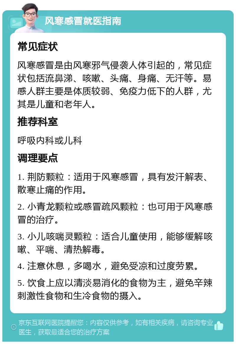 风寒感冒就医指南 常见症状 风寒感冒是由风寒邪气侵袭人体引起的，常见症状包括流鼻涕、咳嗽、头痛、身痛、无汗等。易感人群主要是体质较弱、免疫力低下的人群，尤其是儿童和老年人。 推荐科室 呼吸内科或儿科 调理要点 1. 荆防颗粒：适用于风寒感冒，具有发汗解表、散寒止痛的作用。 2. 小青龙颗粒或感冒疏风颗粒：也可用于风寒感冒的治疗。 3. 小儿咳喘灵颗粒：适合儿童使用，能够缓解咳嗽、平喘、清热解毒。 4. 注意休息，多喝水，避免受凉和过度劳累。 5. 饮食上应以清淡易消化的食物为主，避免辛辣刺激性食物和生冷食物的摄入。