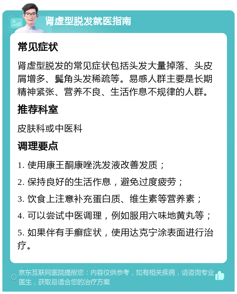 肾虚型脱发就医指南 常见症状 肾虚型脱发的常见症状包括头发大量掉落、头皮屑增多、鬓角头发稀疏等。易感人群主要是长期精神紧张、营养不良、生活作息不规律的人群。 推荐科室 皮肤科或中医科 调理要点 1. 使用康王酮康唑洗发液改善发质； 2. 保持良好的生活作息，避免过度疲劳； 3. 饮食上注意补充蛋白质、维生素等营养素； 4. 可以尝试中医调理，例如服用六味地黄丸等； 5. 如果伴有手癣症状，使用达克宁涂表面进行治疗。