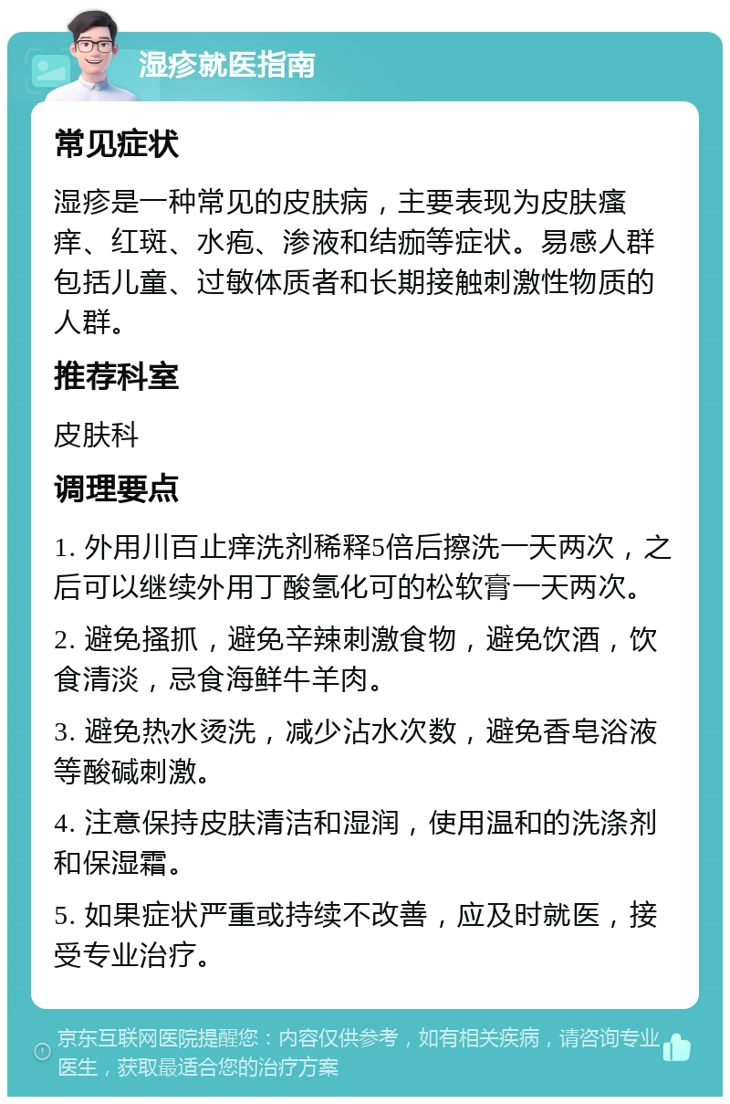 湿疹就医指南 常见症状 湿疹是一种常见的皮肤病，主要表现为皮肤瘙痒、红斑、水疱、渗液和结痂等症状。易感人群包括儿童、过敏体质者和长期接触刺激性物质的人群。 推荐科室 皮肤科 调理要点 1. 外用川百止痒洗剂稀释5倍后擦洗一天两次，之后可以继续外用丁酸氢化可的松软膏一天两次。 2. 避免搔抓，避免辛辣刺激食物，避免饮酒，饮食清淡，忌食海鲜牛羊肉。 3. 避免热水烫洗，减少沾水次数，避免香皂浴液等酸碱刺激。 4. 注意保持皮肤清洁和湿润，使用温和的洗涤剂和保湿霜。 5. 如果症状严重或持续不改善，应及时就医，接受专业治疗。