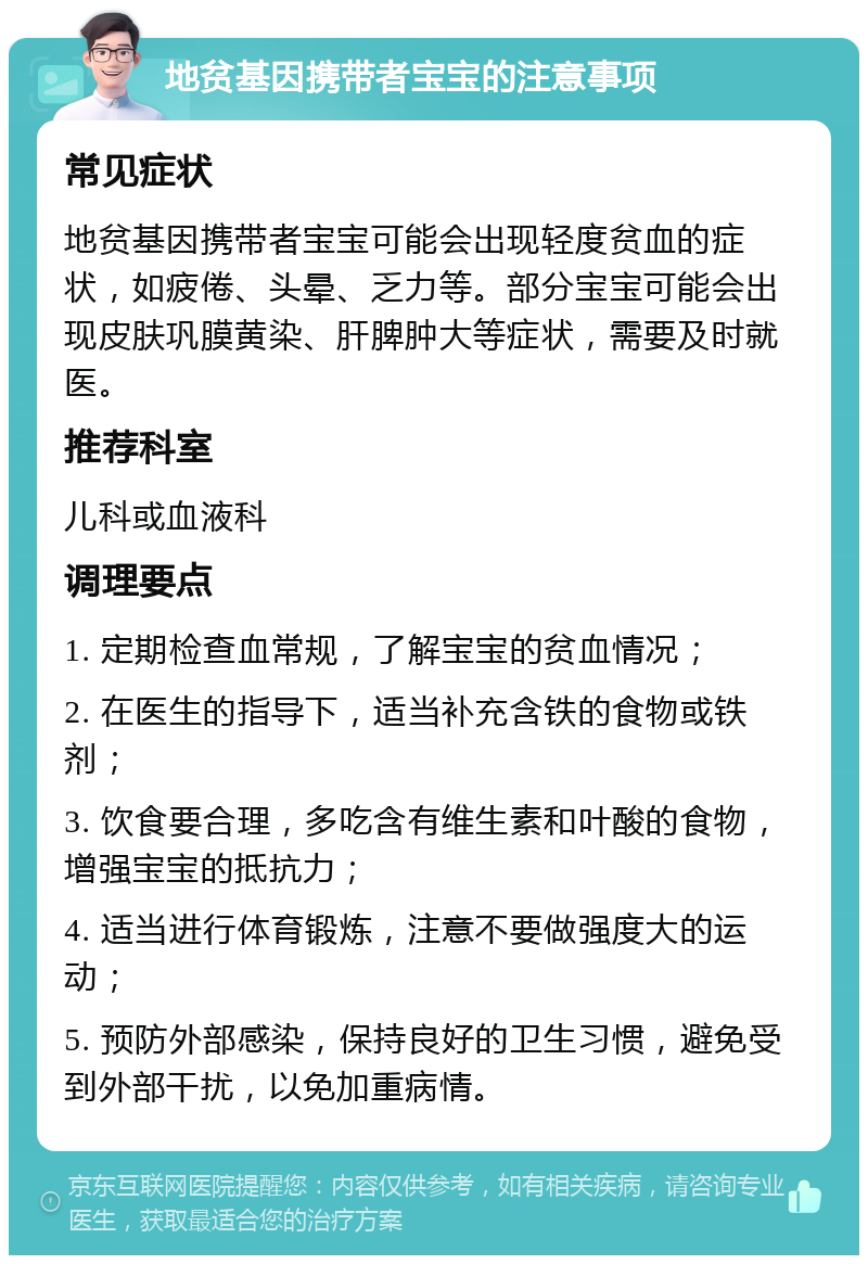 地贫基因携带者宝宝的注意事项 常见症状 地贫基因携带者宝宝可能会出现轻度贫血的症状，如疲倦、头晕、乏力等。部分宝宝可能会出现皮肤巩膜黄染、肝脾肿大等症状，需要及时就医。 推荐科室 儿科或血液科 调理要点 1. 定期检查血常规，了解宝宝的贫血情况； 2. 在医生的指导下，适当补充含铁的食物或铁剂； 3. 饮食要合理，多吃含有维生素和叶酸的食物，增强宝宝的抵抗力； 4. 适当进行体育锻炼，注意不要做强度大的运动； 5. 预防外部感染，保持良好的卫生习惯，避免受到外部干扰，以免加重病情。