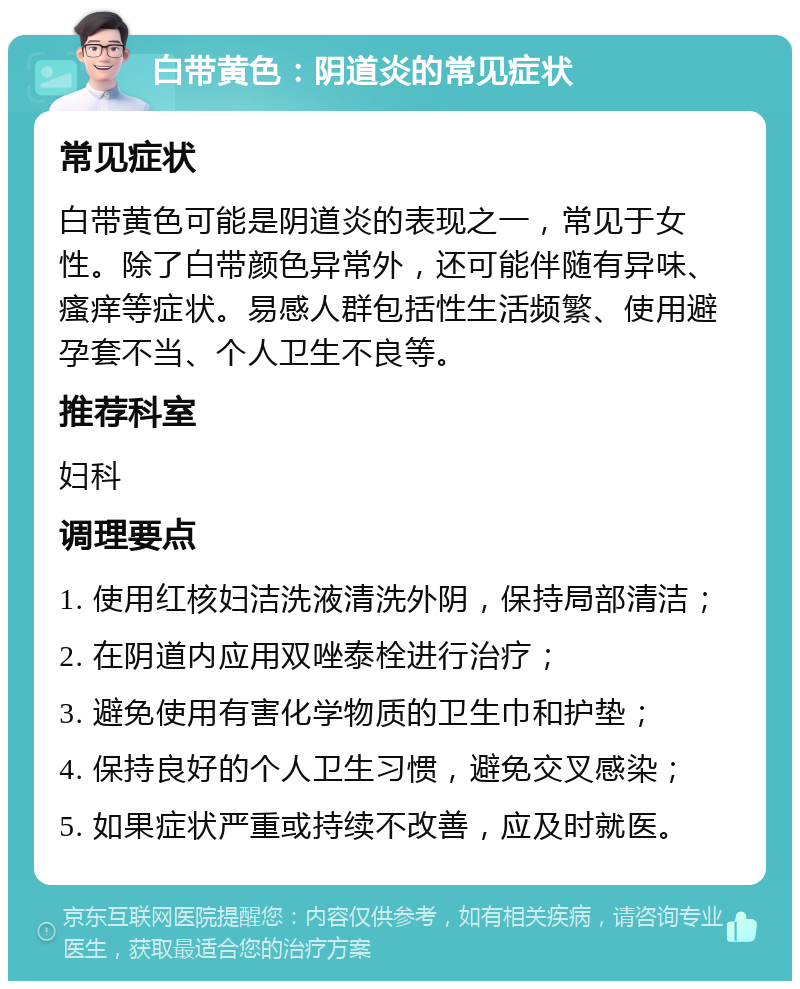 白带黄色：阴道炎的常见症状 常见症状 白带黄色可能是阴道炎的表现之一，常见于女性。除了白带颜色异常外，还可能伴随有异味、瘙痒等症状。易感人群包括性生活频繁、使用避孕套不当、个人卫生不良等。 推荐科室 妇科 调理要点 1. 使用红核妇洁洗液清洗外阴，保持局部清洁； 2. 在阴道内应用双唑泰栓进行治疗； 3. 避免使用有害化学物质的卫生巾和护垫； 4. 保持良好的个人卫生习惯，避免交叉感染； 5. 如果症状严重或持续不改善，应及时就医。