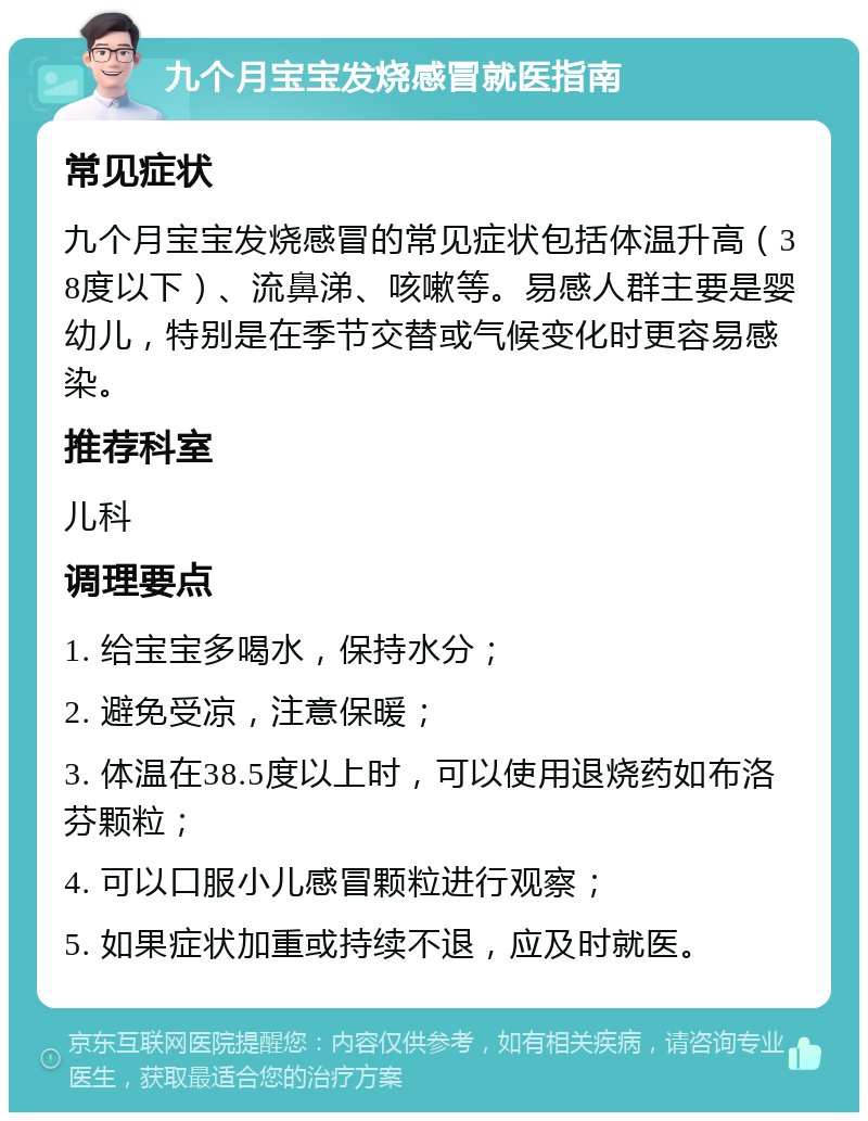 九个月宝宝发烧感冒就医指南 常见症状 九个月宝宝发烧感冒的常见症状包括体温升高（38度以下）、流鼻涕、咳嗽等。易感人群主要是婴幼儿，特别是在季节交替或气候变化时更容易感染。 推荐科室 儿科 调理要点 1. 给宝宝多喝水，保持水分； 2. 避免受凉，注意保暖； 3. 体温在38.5度以上时，可以使用退烧药如布洛芬颗粒； 4. 可以口服小儿感冒颗粒进行观察； 5. 如果症状加重或持续不退，应及时就医。