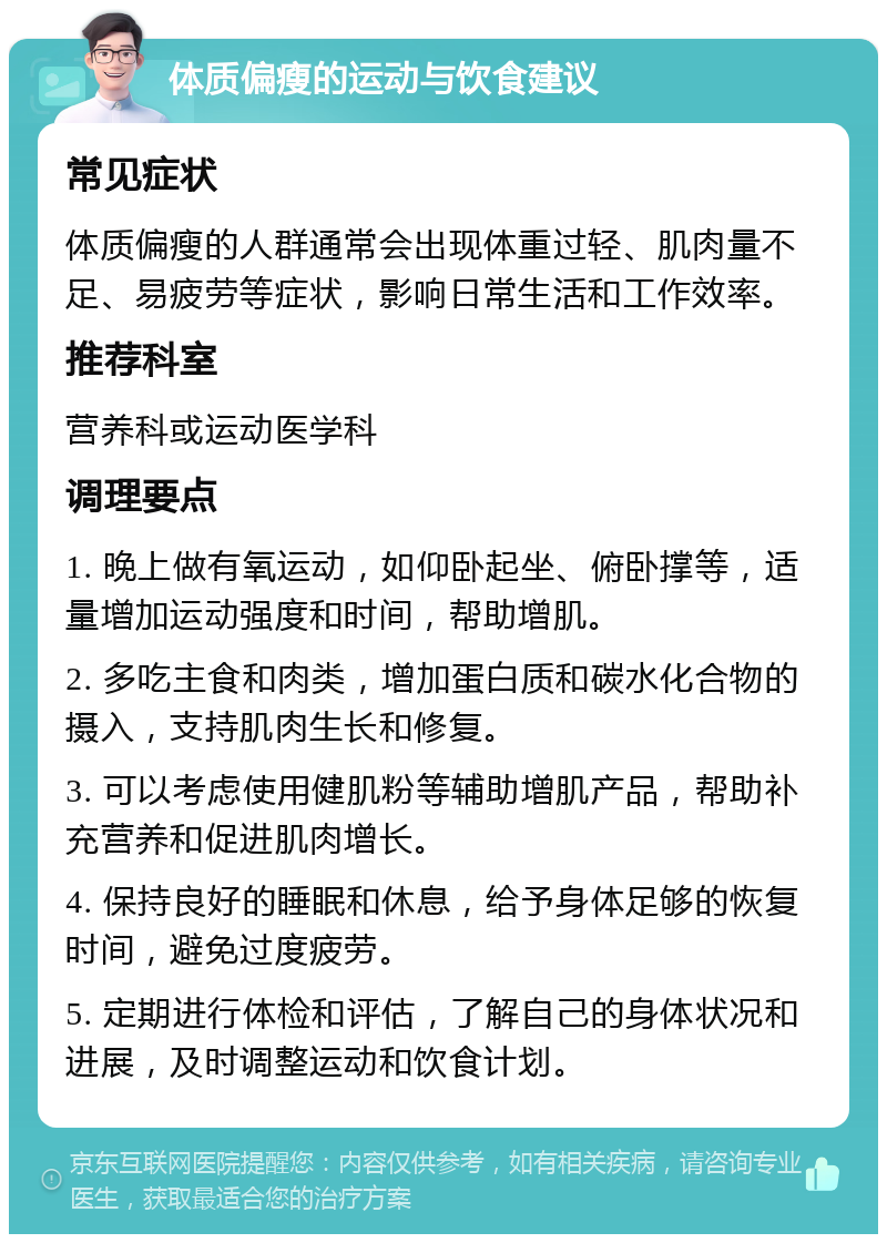 体质偏瘦的运动与饮食建议 常见症状 体质偏瘦的人群通常会出现体重过轻、肌肉量不足、易疲劳等症状，影响日常生活和工作效率。 推荐科室 营养科或运动医学科 调理要点 1. 晚上做有氧运动，如仰卧起坐、俯卧撑等，适量增加运动强度和时间，帮助增肌。 2. 多吃主食和肉类，增加蛋白质和碳水化合物的摄入，支持肌肉生长和修复。 3. 可以考虑使用健肌粉等辅助增肌产品，帮助补充营养和促进肌肉增长。 4. 保持良好的睡眠和休息，给予身体足够的恢复时间，避免过度疲劳。 5. 定期进行体检和评估，了解自己的身体状况和进展，及时调整运动和饮食计划。