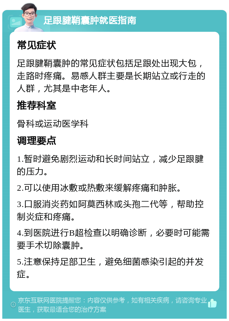 足跟腱鞘囊肿就医指南 常见症状 足跟腱鞘囊肿的常见症状包括足跟处出现大包，走路时疼痛。易感人群主要是长期站立或行走的人群，尤其是中老年人。 推荐科室 骨科或运动医学科 调理要点 1.暂时避免剧烈运动和长时间站立，减少足跟腱的压力。 2.可以使用冰敷或热敷来缓解疼痛和肿胀。 3.口服消炎药如阿莫西林或头孢二代等，帮助控制炎症和疼痛。 4.到医院进行B超检查以明确诊断，必要时可能需要手术切除囊肿。 5.注意保持足部卫生，避免细菌感染引起的并发症。