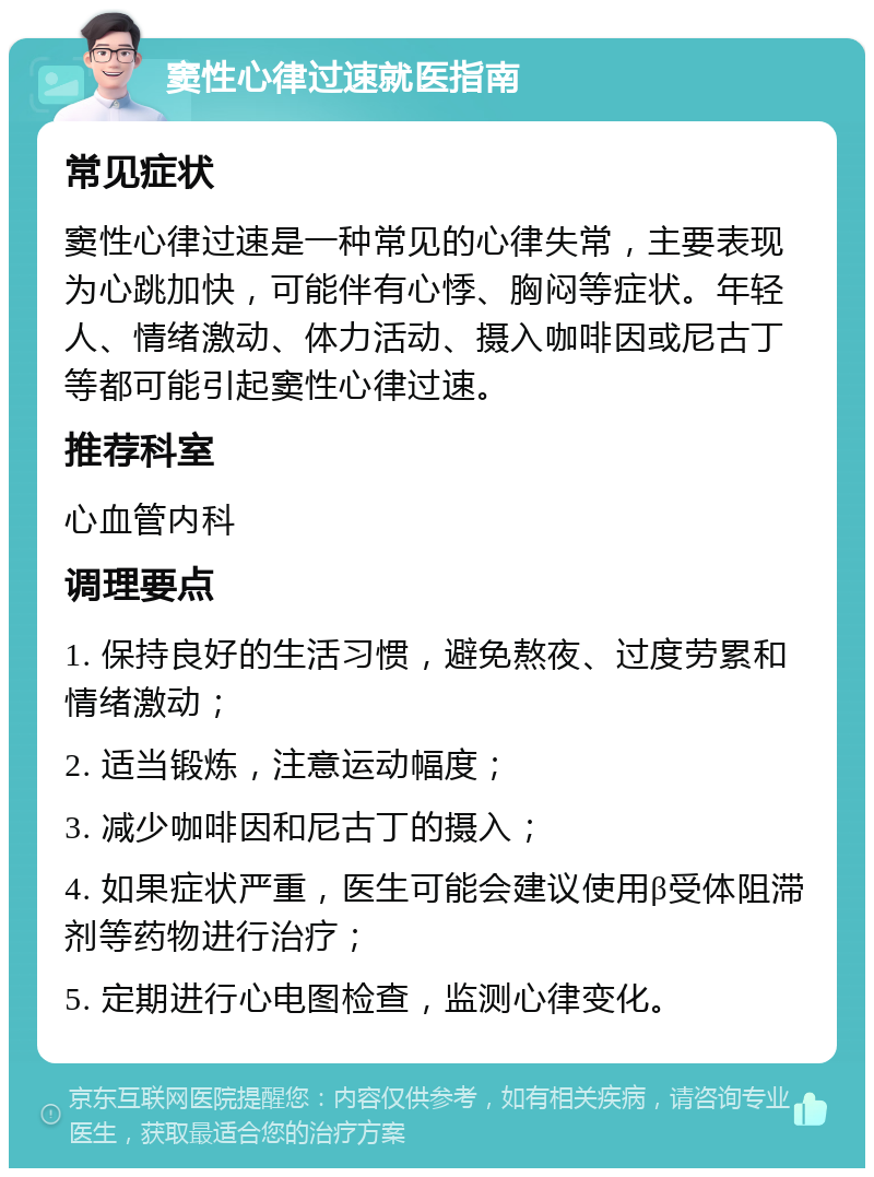 窦性心律过速就医指南 常见症状 窦性心律过速是一种常见的心律失常，主要表现为心跳加快，可能伴有心悸、胸闷等症状。年轻人、情绪激动、体力活动、摄入咖啡因或尼古丁等都可能引起窦性心律过速。 推荐科室 心血管内科 调理要点 1. 保持良好的生活习惯，避免熬夜、过度劳累和情绪激动； 2. 适当锻炼，注意运动幅度； 3. 减少咖啡因和尼古丁的摄入； 4. 如果症状严重，医生可能会建议使用β受体阻滞剂等药物进行治疗； 5. 定期进行心电图检查，监测心律变化。