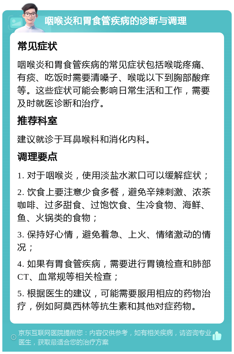 咽喉炎和胃食管疾病的诊断与调理 常见症状 咽喉炎和胃食管疾病的常见症状包括喉咙疼痛、有痰、吃饭时需要清嗓子、喉咙以下到胸部酸痒等。这些症状可能会影响日常生活和工作，需要及时就医诊断和治疗。 推荐科室 建议就诊于耳鼻喉科和消化内科。 调理要点 1. 对于咽喉炎，使用淡盐水漱口可以缓解症状； 2. 饮食上要注意少食多餐，避免辛辣刺激、浓茶咖啡、过多甜食、过饱饮食、生冷食物、海鲜、鱼、火锅类的食物； 3. 保持好心情，避免着急、上火、情绪激动的情况； 4. 如果有胃食管疾病，需要进行胃镜检查和肺部CT、血常规等相关检查； 5. 根据医生的建议，可能需要服用相应的药物治疗，例如阿莫西林等抗生素和其他对症药物。