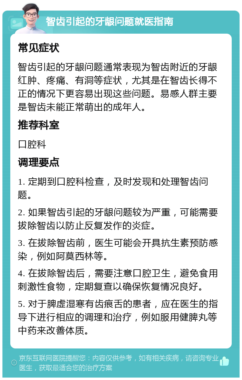 智齿引起的牙龈问题就医指南 常见症状 智齿引起的牙龈问题通常表现为智齿附近的牙龈红肿、疼痛、有洞等症状，尤其是在智齿长得不正的情况下更容易出现这些问题。易感人群主要是智齿未能正常萌出的成年人。 推荐科室 口腔科 调理要点 1. 定期到口腔科检查，及时发现和处理智齿问题。 2. 如果智齿引起的牙龈问题较为严重，可能需要拔除智齿以防止反复发作的炎症。 3. 在拔除智齿前，医生可能会开具抗生素预防感染，例如阿莫西林等。 4. 在拔除智齿后，需要注意口腔卫生，避免食用刺激性食物，定期复查以确保恢复情况良好。 5. 对于脾虚湿寒有齿痕舌的患者，应在医生的指导下进行相应的调理和治疗，例如服用健脾丸等中药来改善体质。