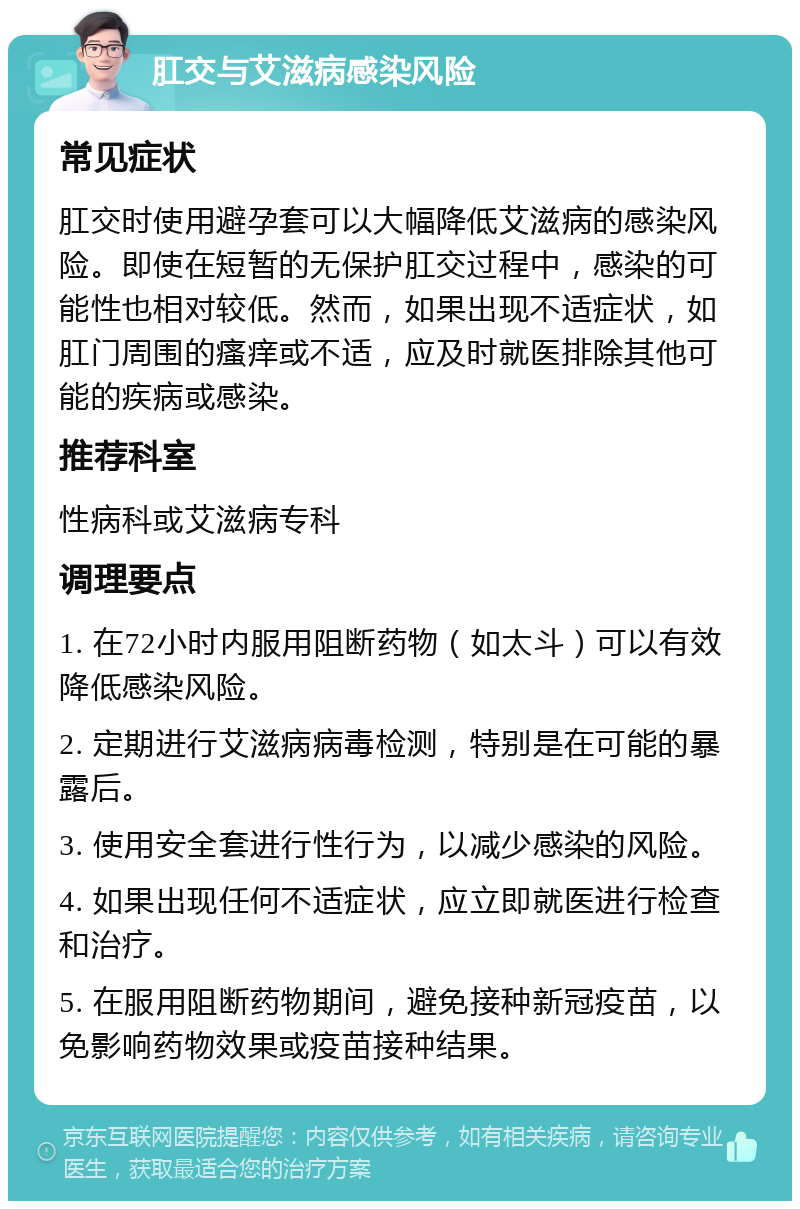 肛交与艾滋病感染风险 常见症状 肛交时使用避孕套可以大幅降低艾滋病的感染风险。即使在短暂的无保护肛交过程中，感染的可能性也相对较低。然而，如果出现不适症状，如肛门周围的瘙痒或不适，应及时就医排除其他可能的疾病或感染。 推荐科室 性病科或艾滋病专科 调理要点 1. 在72小时内服用阻断药物（如太斗）可以有效降低感染风险。 2. 定期进行艾滋病病毒检测，特别是在可能的暴露后。 3. 使用安全套进行性行为，以减少感染的风险。 4. 如果出现任何不适症状，应立即就医进行检查和治疗。 5. 在服用阻断药物期间，避免接种新冠疫苗，以免影响药物效果或疫苗接种结果。