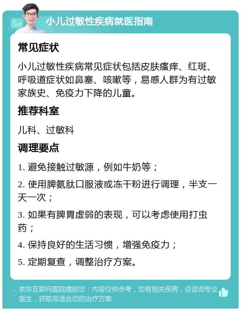 小儿过敏性疾病就医指南 常见症状 小儿过敏性疾病常见症状包括皮肤瘙痒、红斑、呼吸道症状如鼻塞、咳嗽等，易感人群为有过敏家族史、免疫力下降的儿童。 推荐科室 儿科、过敏科 调理要点 1. 避免接触过敏源，例如牛奶等； 2. 使用脾氨肽口服液或冻干粉进行调理，半支一天一次； 3. 如果有脾胃虚弱的表现，可以考虑使用打虫药； 4. 保持良好的生活习惯，增强免疫力； 5. 定期复查，调整治疗方案。