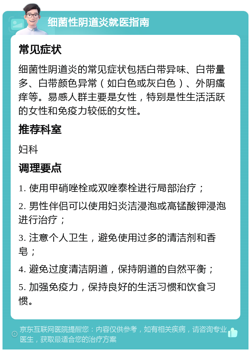 细菌性阴道炎就医指南 常见症状 细菌性阴道炎的常见症状包括白带异味、白带量多、白带颜色异常（如白色或灰白色）、外阴瘙痒等。易感人群主要是女性，特别是性生活活跃的女性和免疫力较低的女性。 推荐科室 妇科 调理要点 1. 使用甲硝唑栓或双唑泰栓进行局部治疗； 2. 男性伴侣可以使用妇炎洁浸泡或高锰酸钾浸泡进行治疗； 3. 注意个人卫生，避免使用过多的清洁剂和香皂； 4. 避免过度清洁阴道，保持阴道的自然平衡； 5. 加强免疫力，保持良好的生活习惯和饮食习惯。