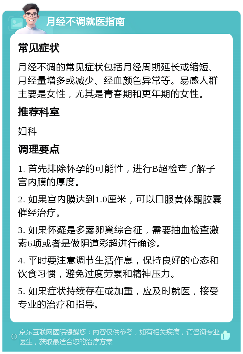 月经不调就医指南 常见症状 月经不调的常见症状包括月经周期延长或缩短、月经量增多或减少、经血颜色异常等。易感人群主要是女性，尤其是青春期和更年期的女性。 推荐科室 妇科 调理要点 1. 首先排除怀孕的可能性，进行B超检查了解子宫内膜的厚度。 2. 如果宫内膜达到1.0厘米，可以口服黄体酮胶囊催经治疗。 3. 如果怀疑是多囊卵巢综合征，需要抽血检查激素6项或者是做阴道彩超进行确诊。 4. 平时要注意调节生活作息，保持良好的心态和饮食习惯，避免过度劳累和精神压力。 5. 如果症状持续存在或加重，应及时就医，接受专业的治疗和指导。