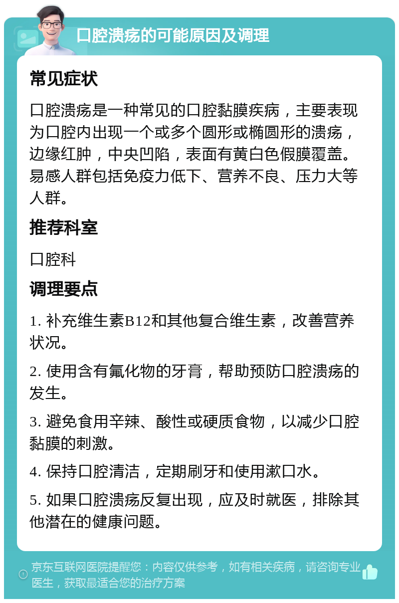 口腔溃疡的可能原因及调理 常见症状 口腔溃疡是一种常见的口腔黏膜疾病，主要表现为口腔内出现一个或多个圆形或椭圆形的溃疡，边缘红肿，中央凹陷，表面有黄白色假膜覆盖。易感人群包括免疫力低下、营养不良、压力大等人群。 推荐科室 口腔科 调理要点 1. 补充维生素B12和其他复合维生素，改善营养状况。 2. 使用含有氟化物的牙膏，帮助预防口腔溃疡的发生。 3. 避免食用辛辣、酸性或硬质食物，以减少口腔黏膜的刺激。 4. 保持口腔清洁，定期刷牙和使用漱口水。 5. 如果口腔溃疡反复出现，应及时就医，排除其他潜在的健康问题。