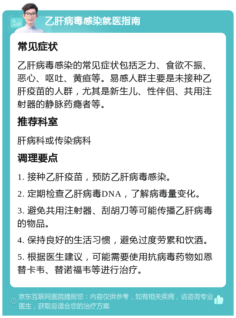 乙肝病毒感染就医指南 常见症状 乙肝病毒感染的常见症状包括乏力、食欲不振、恶心、呕吐、黄疸等。易感人群主要是未接种乙肝疫苗的人群，尤其是新生儿、性伴侣、共用注射器的静脉药瘾者等。 推荐科室 肝病科或传染病科 调理要点 1. 接种乙肝疫苗，预防乙肝病毒感染。 2. 定期检查乙肝病毒DNA，了解病毒量变化。 3. 避免共用注射器、刮胡刀等可能传播乙肝病毒的物品。 4. 保持良好的生活习惯，避免过度劳累和饮酒。 5. 根据医生建议，可能需要使用抗病毒药物如恩替卡韦、替诺福韦等进行治疗。