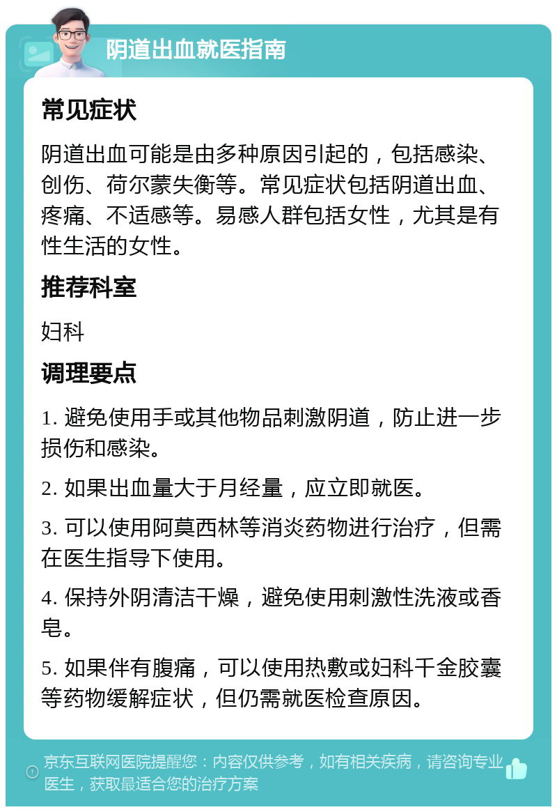 阴道出血就医指南 常见症状 阴道出血可能是由多种原因引起的，包括感染、创伤、荷尔蒙失衡等。常见症状包括阴道出血、疼痛、不适感等。易感人群包括女性，尤其是有性生活的女性。 推荐科室 妇科 调理要点 1. 避免使用手或其他物品刺激阴道，防止进一步损伤和感染。 2. 如果出血量大于月经量，应立即就医。 3. 可以使用阿莫西林等消炎药物进行治疗，但需在医生指导下使用。 4. 保持外阴清洁干燥，避免使用刺激性洗液或香皂。 5. 如果伴有腹痛，可以使用热敷或妇科千金胶囊等药物缓解症状，但仍需就医检查原因。