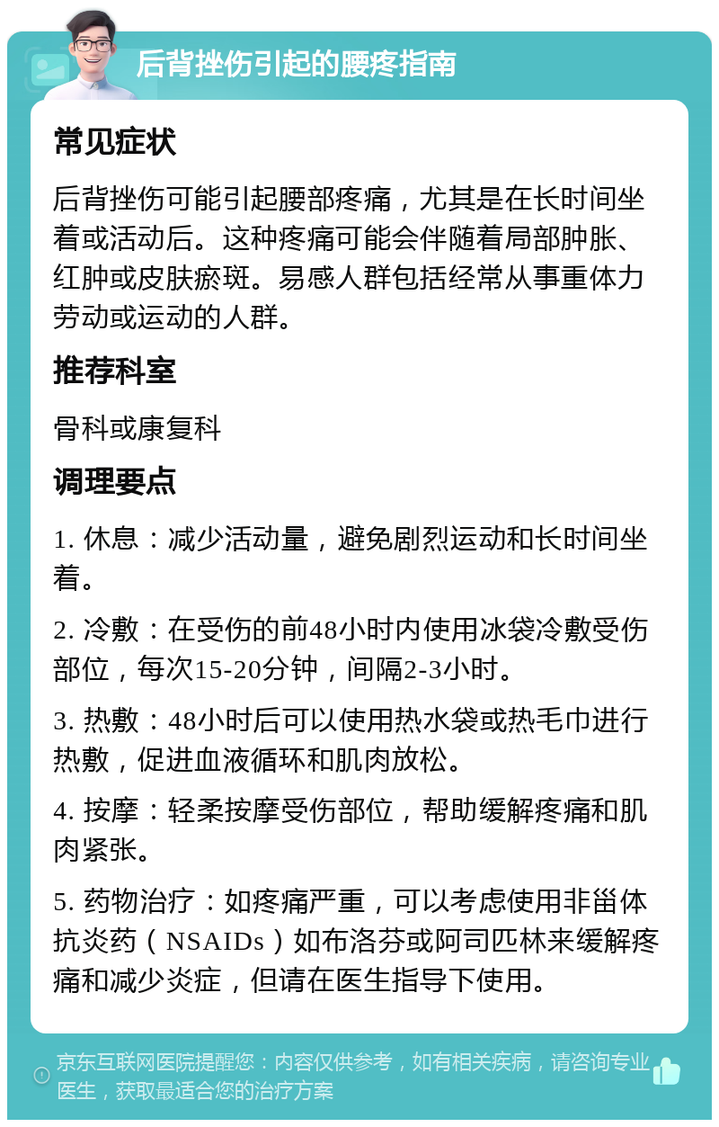 后背挫伤引起的腰疼指南 常见症状 后背挫伤可能引起腰部疼痛，尤其是在长时间坐着或活动后。这种疼痛可能会伴随着局部肿胀、红肿或皮肤瘀斑。易感人群包括经常从事重体力劳动或运动的人群。 推荐科室 骨科或康复科 调理要点 1. 休息：减少活动量，避免剧烈运动和长时间坐着。 2. 冷敷：在受伤的前48小时内使用冰袋冷敷受伤部位，每次15-20分钟，间隔2-3小时。 3. 热敷：48小时后可以使用热水袋或热毛巾进行热敷，促进血液循环和肌肉放松。 4. 按摩：轻柔按摩受伤部位，帮助缓解疼痛和肌肉紧张。 5. 药物治疗：如疼痛严重，可以考虑使用非甾体抗炎药（NSAIDs）如布洛芬或阿司匹林来缓解疼痛和减少炎症，但请在医生指导下使用。