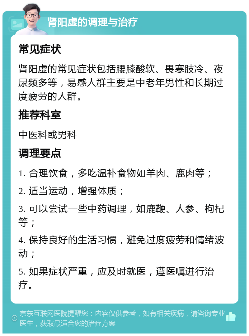 肾阳虚的调理与治疗 常见症状 肾阳虚的常见症状包括腰膝酸软、畏寒肢冷、夜尿频多等，易感人群主要是中老年男性和长期过度疲劳的人群。 推荐科室 中医科或男科 调理要点 1. 合理饮食，多吃温补食物如羊肉、鹿肉等； 2. 适当运动，增强体质； 3. 可以尝试一些中药调理，如鹿鞭、人参、枸杞等； 4. 保持良好的生活习惯，避免过度疲劳和情绪波动； 5. 如果症状严重，应及时就医，遵医嘱进行治疗。